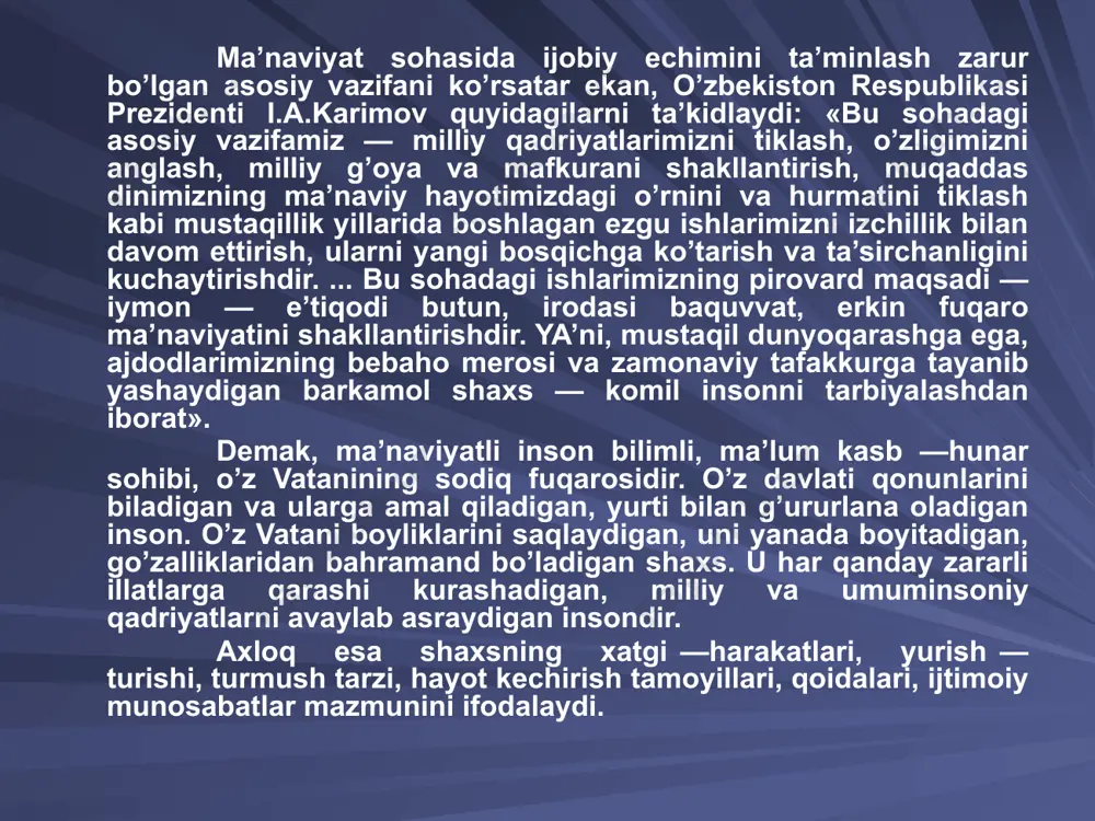 ardan iborat. ma’naviy — axloqiy tarbiyada yana bir eng qimmatli qadriyat erkinlikdir. ta’limni demokratlashtirish bilan birga shaxs erki va huquqini hurmat qilish rivojlanadi. jamiyatda kechayotgan ijtimoiy islohotlarning samaradorligi uning fuqarolari ega bo’lgan ma’naviyatga bog’liq. shu bois mustaqillikning dastlabki yillarida o’zbekiston respublikasi prezidenti i.a.karimov jamiyat rivojlanishining ma’naviy — axloqiy negizlarini aniq belgilab berdi. bular: -umuminsoniy qadriyatlarga sodiqlik; -xalqimizning ma’naviy merosini mustahkamlash va rivojlantirish; -insonning o’z imkoniyatlarini erkin namoyon qilishi; -vatanparvarlik. zero, jamiyat rivojlanishi faqat uning iqtisodiy taraqqiyotinigina emas, balki ma’naviy yuksalishini ham taqozo etadi. ma’naviyatni 2 ta bo’limga ajratish mumkin: biri jahon umuminsoniy ma’naviyat, ikkinchisi esa, milliy ma’naviyat. buyuk olim aristotel (arastu) o’zining «mantiq» ("logika" asarida ma’na-viyat tushunchasini shunday ta’riflaydi: «ma’naviyat, - juda keng tushuncha bo’lib, yuz yuvishdan tortib, inson tafakkurining eng yuqori cho’qqisigacha shu tushunchaga kiradi». fanda ma’naviyat tu­shunchasi bilan birga axloq - odob tushunchasi ham ishlatiladi «axloq yoki odob deb - mazkur jamiyat uchun xarakterli bo’lgan hamda ijtimoiy munosabatlar …