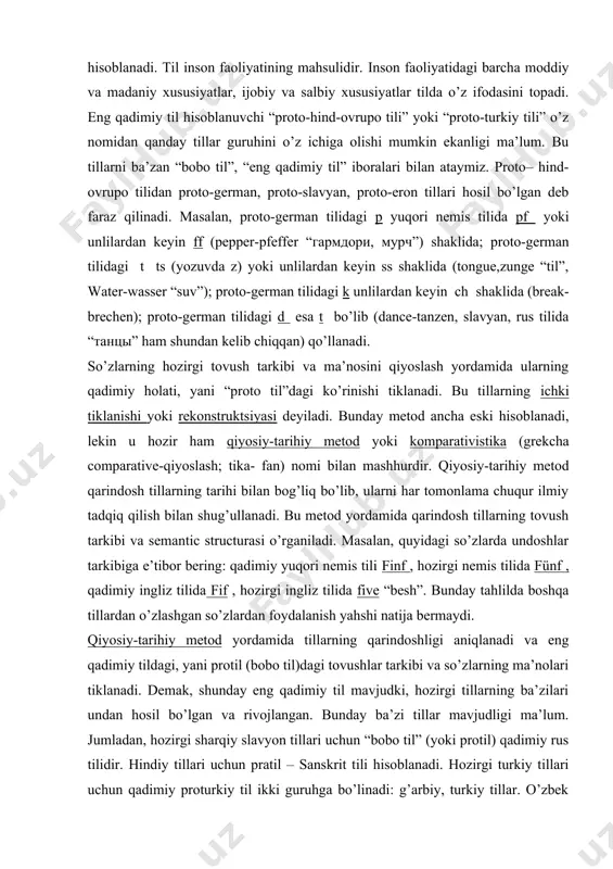 g qadimiy til” iboralari bilan ataymiz. proto– hind- ovrupo tilidan proto-german, proto-slavyan, proto-eron tillari hosil bo’lgan deb faraz qilinadi. masalan, proto-german tilidagi p yuqori nemis tilida pf yoki unlilardan keyin ff (pepper-pfeffer “гармдори, мурч”) shaklida; proto-german tilidagi t ts (yozuvda z) yoki unlilardan keyin ss shaklida (tongue,zunge “til”, water-wasser “suv”); proto-german tilidagi k unlilardan keyin ch shaklida (break-brechen); proto-german tilidagi d esa t bo’lib (dance-tanzen, slavyan, rus tilida “танцы” ham shundan kelib chiqqan) qo’llanadi. so’zlarning hozirgi tovush tarkibi va ma’nosini qiyoslash yordamida ularning qadimiy holati, yani “proto til”dagi ko’rinishi tiklanadi. bu tillarning ichki tiklanishi yoki rekonstruktsiyasi deyiladi. bunday metod ancha eski hisoblanadi, lekin u hozir ham qiyosiy-tarihiy metod yoki komparativistika (grekcha comparative-qiyoslash; tika- fan) nomi bilan mashhurdir. qiyosiy-tarihiy metod qarindosh tillarning tarihi bilan bog’liq bo’lib, ularni har tomonlama chuqur ilmiy tadqiq qilish bilan shug’ullanadi. bu metod yordamida qarindosh tillarning tovush tarkibi va semantic structurasi o’rganiladi. masalan, quyidagi so’zlarda undoshlar tarkibiga …