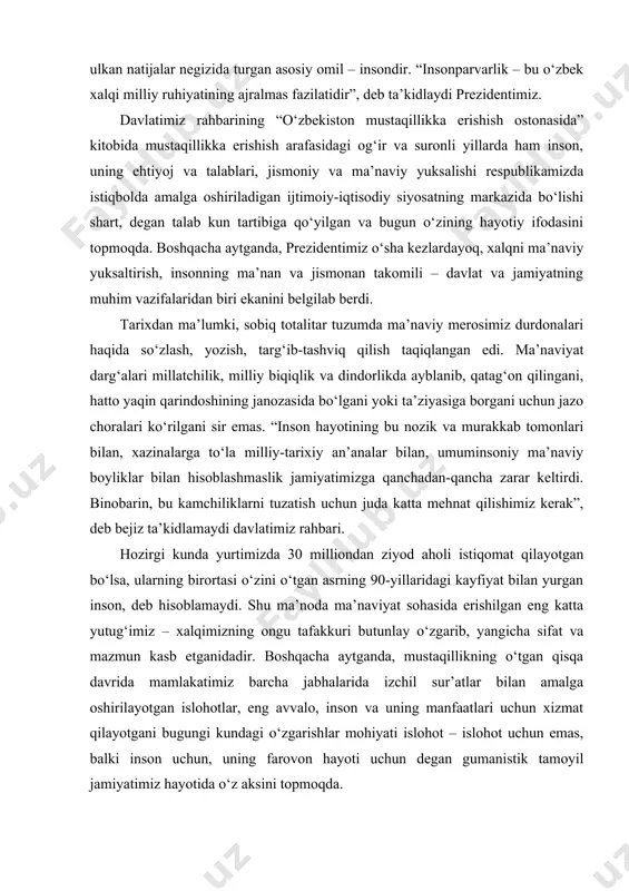 ifatida qaratilgan. zero, bugungi kunda o‘zbekiston erishayotgan, dunyo tan olayotgan ulkan natijalar negizida turgan asosiy omil – insondir. “insonparvarlik – bu o‘zbek xalqi milliy ruhiyatining ajralmas fazilatidir”, deb ta’kidlaydi prezidentimiz. davlatimiz rahbarining “o‘zbekiston mustaqillikka erishish ostonasida” kitobida mustaqillikka erishish arafasidagi og‘ir va suronli yillarda ham inson, uning ehtiyoj va talablari, jismoniy va ma’naviy yuksalishi respublikamizda istiqbolda amalga oshiriladigan ijtimoiy-iqtisodiy siyosatning markazida bo‘lishi shart, degan talab kun tartibiga qo‘yilgan va bugun o‘zining hayotiy ifodasini topmoqda. boshqacha aytganda, prezidentimiz o‘sha kezlardayoq, xalqni ma’naviy yuksaltirish, insonning ma’nan va jismonan takomili – davlat va jamiyatning muhim vazifalaridan biri ekanini belgilab berdi. tarixdan ma’lumki, sobiq totalitar tuzumda ma’naviy merosimiz durdonalari haqida so‘zlash, yozish, targ‘ib-tashviq qilish taqiqlangan edi. ma’naviyat darg‘alari millatchilik, milliy biqiqlik va dindorlikda ayblanib, qatag‘on qilingani, hatto yaqin qarindoshining janozasida bo‘lgani yoki ta’ziyasiga borgani uchun jazo choralari ko‘rilgani sir emas. “inson hayotining bu nozik va murakkab tomonlari bilan, xazinalarga to‘la milliy-tarixiy an’analar bilan, umuminsoniy …