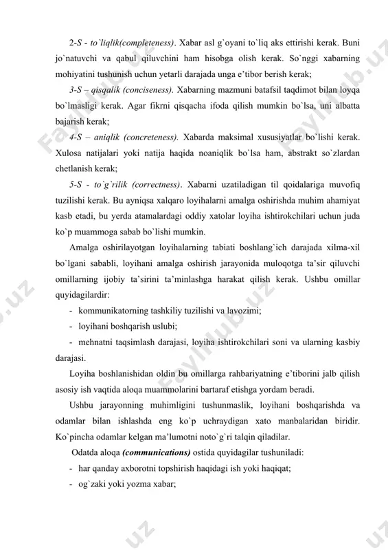 axborotga alohida e’tibor qaratish lozim. bu xabarlar norasmiy suhbatlar, uchrashuvlar, yig`ilishlar, biznes yozishmalar, ma’ruzalar va prezentatsiyalarni o`z ichiga oladi. kundalik ishlarning ko`pchiligi loyiha a’zolari o`rtasida informal ma’lumot almashish orqali amalga oshiriladi (suhbatlar, telefon so`zlashuvlari, elektron pochta xabarlari va hk). bunday aloqalarning soddaligiga qaramay, ularning yordami bilan jamoa a’zolari hamkasblarining ishiga, muayyan topshiriqlar bo`yicha o`zlari olgan qarorlar, pul taqsimotiga, ish tartibiga ta’sir ko`rsatishi mumkin. norasmiy muloqotning natijalari loyiha jamoasining keyingi uchrashuvida hujjatlashtirilishi kerak. aloqa jarayonida loyiha ishtirokchilari o`rtasida axborot oqimlarining toza bo`lishi o`zaro tushunish uchun zarur shart (8-rasm). aloqa to`siqlarining manbalari samarali muloqot odamlarning idrokiga, shaxsiy fazilatlariga, turli nuqtai nazarlarga, kayfiyatga va biror narsaga qisman munosabatda bo`lishiga bog`liq turli sabablarga ko`ra to`sqinlik qilishi mumkin. aloqa to`siqlarining manbalarini ko`rib chiqamiz: 1. odamlar bir xil xabarni turli jihatdan baholaganda, tushunish to`siqlari paydo bo`ladi. fikrlashga ta’sir etadigan omillar orasida ta’lim darajasida va avvalgi ish ko`lamining farqiga e’tibor qaratamiz. fikrlash muammolari juda aniq ma’noga ega …