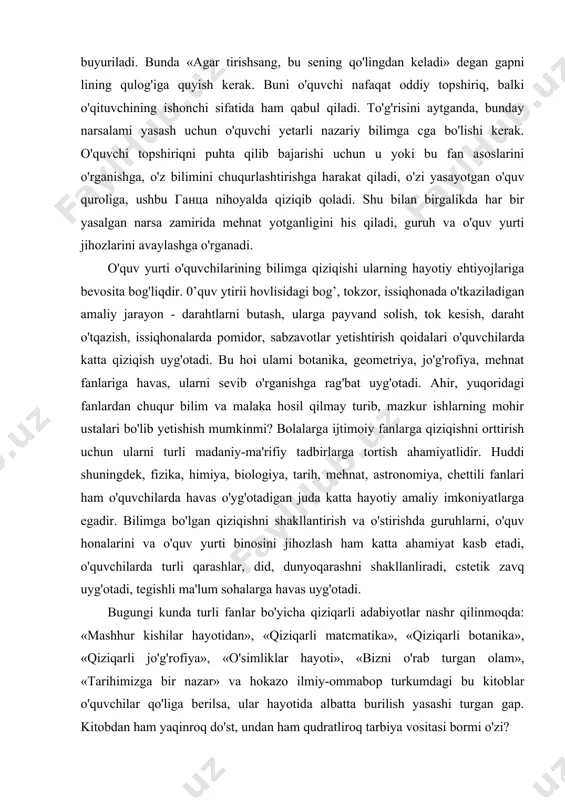 iyotlar nashr qilinmoqda: «mashhur kishilar hayotidan», «qiziqarli matcmatika», «qiziqarli botanika», «qiziqarli jo'g'rofiya», «o'simliklar hayoti», «bizni o'rab turgan olam», «tarihimizga bir nazar» va hokazo ilmiy-ommabop turkumdagi bu kitoblar o'quvchilar qo'liga berilsa, ular hayotida albatta burilish yasashi turgan gap. kitobdan ham yaqinroq do'st, undan ham qudratliroq tarbiya vositasi bormi o'zi? o'quv jarayonida fanlar bo'yicha o'zaro bog'lanishga katta e'tibor berish kerak. bundan o'qituvchiyu o'quvchi ham yutadi. bunga bir necha misollar keltirish mumkin. fizika darsida masalalar yechish asnosida matcmatika formulalaridan foydalaniladi. matematika darslarida fizik kattaliklar va o'lchov birliklari qo'llaniladi. bulardan tashqari ikkala fan birgalikda o'rganadigan mavzular bo'ladiki, ularda ikkala fan o'qituvchisi ham bir darsda o'z sohalari bo'yicha tushuncha bersalar nur ustiga nur bo'ladi. adabiyot-tarih, mehnat-botanika, tarih-jo'g'rofiya juftliklari faoliyatida ham bunday imkoniyatlar cheksizdir. bolaning muayyan bir fanga qiziqishiga suyanib turib, unda boshqa fanlarga ham ongli ravishda yondashish va fan asoslarini o'rganishga havas uyg'otish mumkin bo'ladi. o'quvchilami bilish faolligini takomillashtirish uchun to'garak, fakultativ mashg'ulotlari jarayonida kengroq …