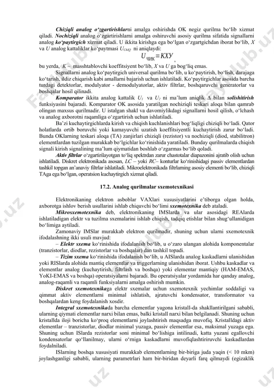 foydalanuvchi har qanday tizim analog va raqamli signallarni o‘zaro o‘zgartuvchi tizimlarga ega bo‘lishi shart. ular analog - raqamli (aro‘) va raqamli - analog o‘zgartgichlar (rao‘) deb ataladi. nihoyat, shunday masalalar borki, ularda qurilmaning tezkorligi va uni amalga oshirishning soddaligi hal qiluvchi ahamiyat kasb etadi, signallarni o‘zgartirishda yuqori aniqlik ham talab etilmaydi. bunday hollarda analog qurilmalarsiz masalani hal etib bo‘lmaydi. signalni o‘zgartirish turlari. analog signallarga ishlov berilganda ular kuchaytirilishi, ko‘paytirilishi, solishtirilishi, qiymati chegaralanishi, chastotasi filtrlanishi va boshqa o‘zgartishlarga uchrashi mumkin. kuchaytirish, solishtirish, ko‘paytirish kabi signal o‘zgartirishlar keng ko‘lamda ishlatiladigan, sanoatda seriyali ishlab chiqarilayotgan analog integral mikrosxemalar (ais) yordamida amalga oshiriladi. kuchaytirish deganda signal (kuchlanish yoki tok) amplitudasi, kuchlanish manbai energiyasini chiqish signali energiyasiga o‘zgartirilishi hisobiga chastotalarning chegaralanmagan oralig‘ida nochiziqli buzilishlarsiz ku marta ko‘paytirish tushuniladi. signallarni kuchaytirish operatsion kuchaytirgich (ok)lar, videochastotalarning keng polosali va yuch kuchaytirgichlari yordamida amalga oshiriladi. chiziqli analog o‘zgartirishlarni amalga oshirishda ok negiz qurilma bo‘lib xizmat qiladi. nochiziqli analog …