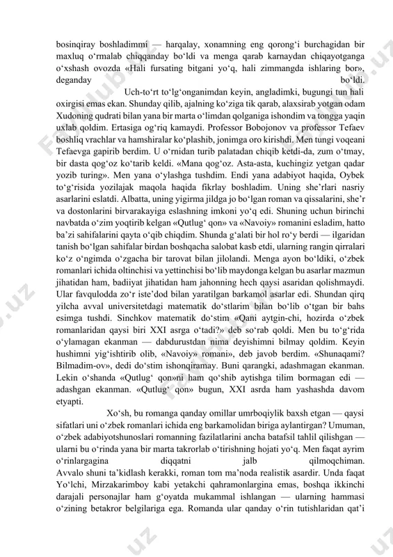 alar, oybek asarlarining ruhidan uzoq mulohazalar. maqolani shu ahvolda davom ettirishning ma’nisi yo‘q edi. yozishni to‘xtatib o‘ylay boshladim. bu orada eski dardim qo‘zg‘ab, shifoxonaga yotishga majbur bo‘ldim. og‘riq kuchaygandan kuchaydi. ko‘rgani kelgan do‘stu yoron «xudo dardni sevgan bandasiga yuboradi» deb menga tasalli berishardi. kimdir: «xudo bandasiga chiday olmaydigan dard yubormaydi» deb meni sabr-bardoshga chaqirdi. shifoxonaga yotganimdan ikki-uch kun o‘tgach, dorilar o‘tkirlik qildimi yo boshqa sababdanmi, ancha og‘irlashib qoldim. hattoki xotin bilan rozi-rizolik ham tilashib oldik. qo‘rqinchli va og‘riqli kunlardan biri boshlandi. og‘riqdan chalg‘ish uchun yana har narsalarni yoza boshladim. nazarimda, sira oqarib tong otmayotgan bu tun hayotimdagi oxirgi tun bo‘ladigandek edi. bilmadim, keyin uxlab qoldimmi yoki bosinqiray boshladimmi — harqalay, xonamning eng qorong‘i burchagidan bir maxluq o‘rmalab chiqqanday bo‘ldi va menga qarab karnaydan chiqayotganga o‘xshash ovozda «hali fursating bitgani yo‘q, hali zimmangda ishlaring bor», deganday bo‘ldi. uch-to‘rt to‘lg‘onganimdan keyin, angladimki, bugungi tun hali oxirgisi emas ekan. shunday qilib, ajalning ko‘ziga …