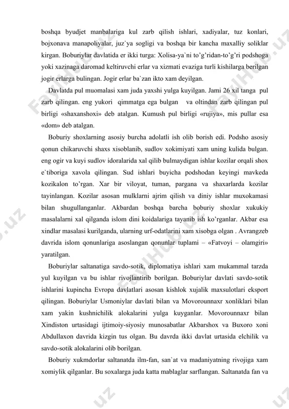 avrida lashkar mansabdorlari 66 ta darajaga bulingan. eng kuyi darajada dexboshilar-ya`ni unboshilar, eng yukori darajada esa daxxazoriy-ya`ni un ming kishilik kushin kumondoni to’rgan. boburiylar davlatida 5 mingdan ortik lashkarga fakat podsho xonadoni a`zolari va shaxzodalarigina kumondonlik qilganlar. boburiylar davlatining byudjeti asosan xar-xil soliklardan xosil bulgan. davlatning eng katta foyda manbasi er va er maxsulotlari soligi edi. bundan boshqa byudjet manbalariga kul zarb qilish ishlari, xadiyalar, tuz konlari, bojxonava manapoliyalar, juz`ya sogligi va boshqa bir kancha maxalliy soliklar kirgan. boburiylar davlatida er ikki turga: xolisa-ya`ni to’g’ridan-to’g’ri podshoga yoki xazinaga daromad keltiruvchi erlar va xizmati evaziga turli kishilarga berilgan jogir erlarga bulingan. jogir erlar ba`zan ikto xam deyilgan. davlatda pul muomalasi xam juda yaxshi yulga kuyilgan. jami 26 xil tanga pul zarb qilingan. eng yukori qimmatga ega bulgan va oltindan zarb qilingan pul birligi «shaxanshoxi» deb atalgan. kumush pul birligi «rujiya», mis pullar esa «dom» deb atalgan. boburiy shoxlarning asosiy burcha adolatli …