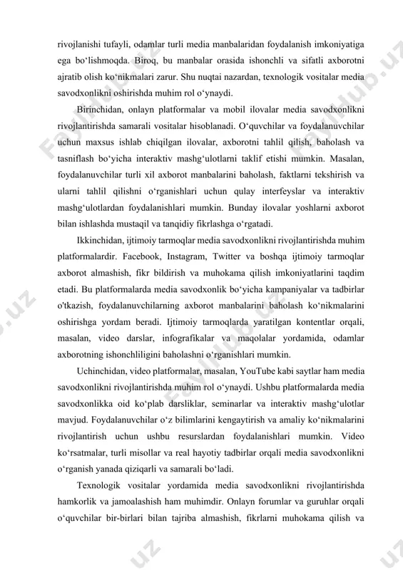 video darslar, infografikalar va maqolalar yordamida, odamlar axborotning ishonchliligini baholashni o‘rganishlari mumkin. uchinchidan, video platformalar, masalan, youtube kabi saytlar ham media savodxonlikni rivojlantirishda muhim rol o‘ynaydi. ushbu platformalarda media savodxonlikka oid ko‘plab darsliklar, seminarlar va interaktiv mashg‘ulotlar mavjud. foydalanuvchilar o‘z bilimlarini kengaytirish va amaliy ko‘nikmalarini rivojlantirish uchun ushbu resurslardan foydalanishlari mumkin. video ko‘rsatmalar, turli misollar va real hayotiy tadbirlar orqali media savodxonlikni o‘rganish yanada qiziqarli va samarali bo‘ladi. texnologik vositalar yordamida media savodxonlikni rivojlantirishda hamkorlik va jamoalashish ham muhimdir. onlayn forumlar va guruhlar orqali o‘quvchilar bir-birlari bilan tajriba almashish, fikrlarni muhokama qilish va birgalikda o‘rganish imkoniyatiga ega bo‘ladilar. bu jarayon, shuningdek, o‘zaro yordam va ko‘makni ta'minlaydi, bu esa o‘quv jarayonini yanada samarali qiladi. umuman olganda, texnologik vositalar media savodxonlikni rivojlantirishda muhim yordamchi hisoblanadi. ular odamlarni axborot bilan ishlash ko‘nikmalarini oshirish, tanqidiy fikrlashga o‘rgatish va axborot xavfsizligini ta'minlashda yordam beradi. odamlar zamonaviy texnologiyalar yordamida axborotning sifatini baholash, o‘z fikrlarini shakllantirish va …
