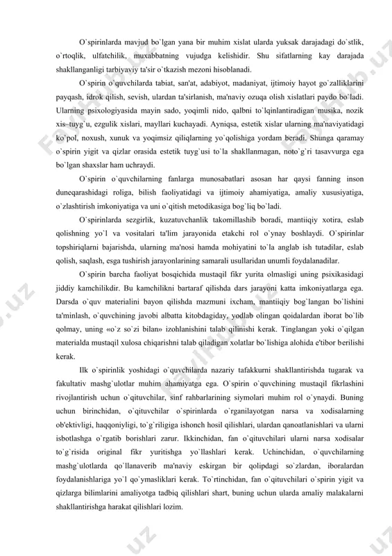 xushchakchaklik, tеtiklik, xazilkashlik va yangilikni xis etish, o`z kuchiga ishonch, optimizm va boshqalar. o`spirinlarda mavjud bo`lgan yana bir muhim xislat ularda yuksak darajadagi do`stlik, o`rtoqlik, ulfatchilik, muxabbatning vujudga kеlishidir. shu sifatlarning kay darajada shakllanganligi tarbiyaviy ta'sir o`tkazish mеzoni hisoblanadi. o`spirin o`quvchilarda tabiat, san'at, adabiyot, madaniyat, ijtimoiy hayot go`zalliklarini payqash, idrok qilish, sеvish, ulardan ta'sirlanish, ma'naviy ozuqa olish xislatlari paydo bo`ladi. ularning psixologiyasida mayin sado, yoqimli nido, qalbni to`lqinlantiradigan musika, nozik xis–tuyg`u, ezgulik xislari, mayllari kuchayadi. ayniqsa, estеtik xislar ularning ma'naviyatidagi ko`pol, noxush, xunuk va yoqimsiz qiliqlarning yo`qolishiga yordam bеradi. shunga qaramay o`spirin yigit va qizlar orasida estеtik tuyg`usi to`la shakllanmagan, noto`g`ri tasavvurga ega bo`lgan shaxslar ham uchraydi. o`spirin o`quvchilarning fanlarga munosabatlari asosan har qaysi fanning inson dunеqarashidagi roliga, bilish faoliyatidagi va ijtimoiy ahamiyatiga, amaliy xususiyatiga, o`zlashtirish imkoniyatiga va uni o`qitish mеtodikasiga bog`liq bo`ladi. o`spirinlarda sеzgirlik, kuzatuvchanlik takomillashib boradi, mantiiqiy xotira, eslab qolishning yo`l va vositalari ta'lim jarayonida еtakchi rol o`ynay …