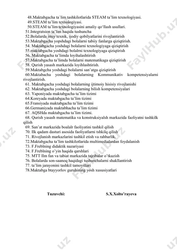 foydalanish. 41.bolalarda ob’yektlarni guruhlash, yangi tasvirlar yaratish, tasavvur qilish, о‘xshashlik va sintezdan foydalanish qobiliyatini shakllantirish. 42.robototexnika – steam ta’lim moduli sifatida. maktabgacha yoshdagi bolalarda mantiq va algoritmik fikrlashni rivojlantirish. 43. dasturlash asoslarini shakllantirish.rejalashtirish, modellashtirish qobiliyatlarini rivojlantirish. 44. “multstudiya” steam ta’lim moduli sifatida. 45.maktabgacha yoshdagi bolalarni akt va raqamli texnologiyalarni va media texnologiyalarini о‘zlashtirishlari 46. maktabgacha yoshdagi bolalarni badiiy va texnik ijodiyot sinteziga asoslangan samarali faoliyatni tashkil etish. 47.maktabgacha ta’limda steam ta’lim texnologiyasidan foydalanishning mohiyati. 48.maktabgacha ta`lim tashkilotlarida steam ta’lim texnologiyasi. 49.steam ta’lim texnologiyasi. 50.steam ta’lim texnologiyasini amaliy qо‘llash usullari. 51.integratsion ta’lim haqida tushuncha 52.bolalarda imiy texnik, ijodiy qobilyatlarini rivojlantirish 53.maktabgacha yopshdagi bolalarni tabiiy fanlarga qiziqtirish. 54. maktabgacha yoshdagi bolalarni texnologiyaga qiziqtirish 55.maktabgacha yoshdagi bolalrni texnologiyaga qiziqtirish 56. maktabgacha ta’limda loyihalashtirish 57.maktabgacha ta’limda bolalarni matematikaga qiziqtirish 58. qurish yasash markazida loyihlashtirish. 59.maktabgcha yoshdagi bolalarni san’atga qiziqtirish 60.maktabacha yoshdagi bolalarning kommunikativ kompetensiyalarni rivojlantirish. 61. maktabgacha yoshdagi bolalarning ijtimoiy hisisiy rivojlanishi 62. maktabgacha …