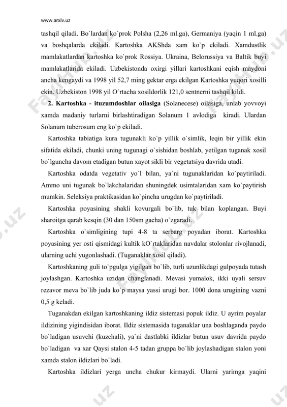 urugi bor. 1000 dona urugining vazni 0,5 g keladi. tuganakdan ekilgan kartoshkaning ildiz sistemasi popuk ildiz. u ayrim poyalar ildizining yigindisidan iborat. ildiz sistemasida tuganaklar una boshlaganda paydo bo`ladigan usuvchi (kuzchali), ya`ni dastlabki ildizlar butun usuv davrida paydo bo`ladigan va xar qaysi stalon 4-5 tadan gruppa bo`lib joylashadigan stalon yoni xamda stalon ildizlari bo`ladi. kartoshka ildizlari yerga uncha chukur kirmaydi. ularni yarimga yaqini xaydalma katlamda joylashadi. kartoshka tuganagi yugonlashgan qisqa poyadan iborat. tuganagi yoshligida xlorofilsiz mayda bargchalar rivojlanadi, ularning izi kuzcha xosil qiladi. bargchalar kultigida tinim xolatidagi ko`rtaklar shakllanadi. tuganaklardagi xar qaysi kuzchada 3 ta va undan ortik ko`rtak bo`ladi, shulardan o`rtadagi eng rivojlangan 1 ta ko`rtak o`sa boshlaydi, boshqalari zapas sifatida saklanib, birinchi ko`rtak usimtalari shikastlanganda (singanda) usib chiqadi. tuganakdagi ko`rtaklar boshlangich o`sish konusidan, kultik ko`rtaklar va boshlangich ildizchalardan iborat. bo`ladi. kartoshkani o`sish muddati uch davrga bo`linadi. birinchi davr maysa paydo bo`lishdan gullashgacha bu davrda asosan poya o`sadi.kuk massa …