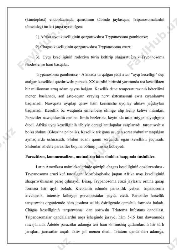 mensalizm, mutualizm hám simbioz haqqında túsinikler. latın amerikası mámleketlerinde qáwipli chagas keselliginiń qozdırıwshısı - trypanosoma cruzi keń tarqalgan. morfologiyalıq jaqtan afrika uyqı keselliginiń shaqırıwshısınan parıq qılmaydı. biraq, trypanosoma cruzi jaylasıw ornına qarap forması hár qıylı boladı. kletkanıń ishinde parazitlik yetken tripanosoma xivchinsiz, intensiv kóbeyip psevdosistalar payda etedi. parazitler kesellik tarqatıwshı organizmde hám jasalma usılda ósirilgende qamshılı formada boladı. chagas keselliginiń tarqatıwshısı qan sorıwshı triatoma infestans qandalası. tripanosomalar qandalalardıń arqa isheginde jasaydı hám 5-15 kún dawamında rawajlanadı. ádetde parazitlar adamǵa teri hám shilimshiq qatlamlardıń hár túrlı jarıqları, jaroxatlar arqalı aktiv jol menen ótedi. triatom qandalaları adamǵa, tiykarlanıp, keshesi uyqlap jatqanında hújim etip, erin, kóz hám murındıń shilimshiq qatlamlarınan qan sıpab azıqlanadı. awqatlanǵan jayına kóbinese tripanosomalar menen pataslanǵan taslandıqın shıǵazadi hám ziyanlanǵan teri arqalı tripanosomalar júdá ańsatlıq penen adamǵa ótedi. olar teri hám shilimshiq perdelerdiń kletkalarında bir-eki hápte jasap, kópaya baslaydı. keyin parazitlik qılıp atırǵan kletkalardan shıǵıp, qan tamırlarǵa ótedi hám pútkil …