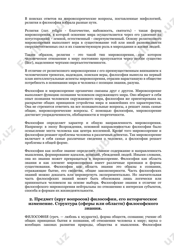 риентации. причем выделяют три типа мировоззрения: · мифологическое · религиозное · философское (научно-философское) мифология ( от греч. mifos - предание, logos - слово, понятие, учение ) - форма общественного сознания, характерная для ранних стадий общественного сознания, способ понимания мира, характерный для ранних стадий общественного развития. мифы существовали у всех народов мира. миф - наиболее ранняя форма духовной культуры человека - объединил в себе культуру, зачатки различных верований, политических взглядов, искусства, философии. целостное миропонимание, в котором различные представления увязаны в единую образную картину мира, сочетающего в себе реальность и факт, естественное и сверхъестественное, знание и веру, мысль и эмоции. в поисках ответов на мировоззренческие вопросы, поставленные мифологией, религия и философия избрала разные пути. религия (лат. religio - благочестие, набожность, святость) - такая форма мировоззрения, в которой освоение мира осуществляется через его удвоение на потусторонний - земной, естественный - сверхчувственный. основу религиозного мировоззрения выполняет вера в существование той или иной разновидности сверхъестественных …