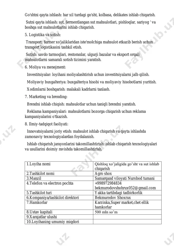 hsulotlarni qayta ishlash: go'shtni qayta ishlash: har xil turdagi go'sht, kolbasa, delikates ishlab chiqarish. sutni qayta ishlash: sut, fermentlangan sut mahsulotlari, pishloqlar, sariyog ' va boshqa sut mahsulotlarini ishlab chiqarish. 5. logistika va sotish: transport: fermer xo'jaliklaridan iste'molchiga mahsulot etkazib berish uchun transport logistikasini tashkil etish. sotish: savdo tarmoqlari, restoranlar, ulgurji bazalar va eksport orqali mahsulotlarni samarali sotish tizimini yaratish. 6. moliya va menejment: investitsiyalar: loyihani moliyalashtirish uchun investitsiyalarni jalb qilish. moliyaviy buxgalteriya: buxgalteriya hisobi va moliyaviy hisobotlarni yuritish. xodimlarni boshqarish: malakali kadrlarni tanlash. 7. marketing va brending: brendni ishlab chiqish: mahsulotlar uchun taniqli brendni yaratish. reklama kampaniyalari: mahsulotlarni bozorga chiqarish uchun reklama kampaniyalarini o'tkazish. 8. ilmiy-tadqiqot faoliyati: innovatsiyalarni joriy etish: mahsulot ishlab chiqarish va qayta ishlashda zamonaviy texnologiyalardan foydalanish. ishlab chiqarish jarayonlarini takomillashtirish: ishlab chiqarish texnologiyalari va usullarini doimiy ravishda takomillashtirish. 1.loyiha nomi qishloq xo’jaligida go’sht va sut ishlab chiqarish 2.tashkilot nomi agro shox 3.manzil samarqand viloyati nurobod tumani …