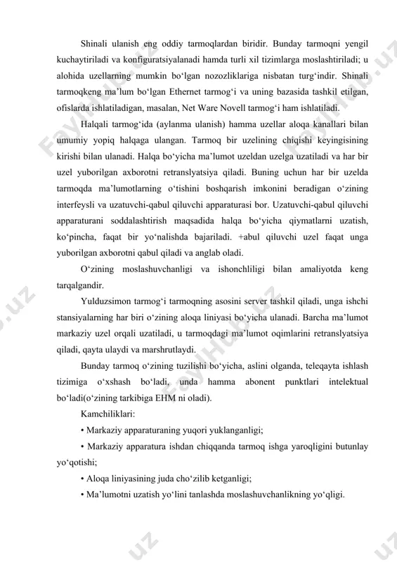 anadi hamda turli xil tizimlarga moslashtiriladi; u alohida uzellarning mumkin bo‘lgan nozozliklariga nisbatan turg‘indir. shinali tarmoqkeng ma’lum bo‘lgan ethernet tarmog‘i va uning bazasida tashkil etilgan, ofislarda ishlatiladigan, masalan, net ware novell tarmog‘i ham ishlatiladi. halqali tarmog‘ida (aylanma ulanish) hamma uzellar aloqa kanallari bilan umumiy yopiq halqaga ulangan. tarmoq bir uzelining chiqishi keyingisining kirishi bilan ulanadi. halqa bo‘yicha ma’lumot uzeldan uzelga uzatiladi va har bir uzel yuborilgan axborotni retranslyatsiya qiladi. buning uchun har bir uzelda tarmoqda ma’lumotlarning o‘tishini boshqarish imkonini beradigan o‘zining interfeysli va uzatuvchi-qabul qiluvchi apparaturasi bor. uzatuvchi-qabul qiluvchi apparaturani soddalashtirish maqsadida halqa bo‘yicha qiymatlarni uzatish, ko‘pincha, faqat bir yo‘nalishda bajariladi. +abul qiluvchi uzel faqat unga yuborilgan axborotni qabul qiladi va anglab oladi. o‘zining moslashuvchanligi va ishonchliligi bilan amaliyotda keng tarqalgandir. yulduzsimon tarmog‘i tarmoqning asosini server tashkil qiladi, unga ishchi stansiyalarning har biri o‘zining aloqa liniyasi bo‘yicha ulanadi. barcha ma’lumot markaziy uzel orqali uzatiladi, u tarmoqdagi ma’lumot oqimlarini retranslyatsiya qiladi, …