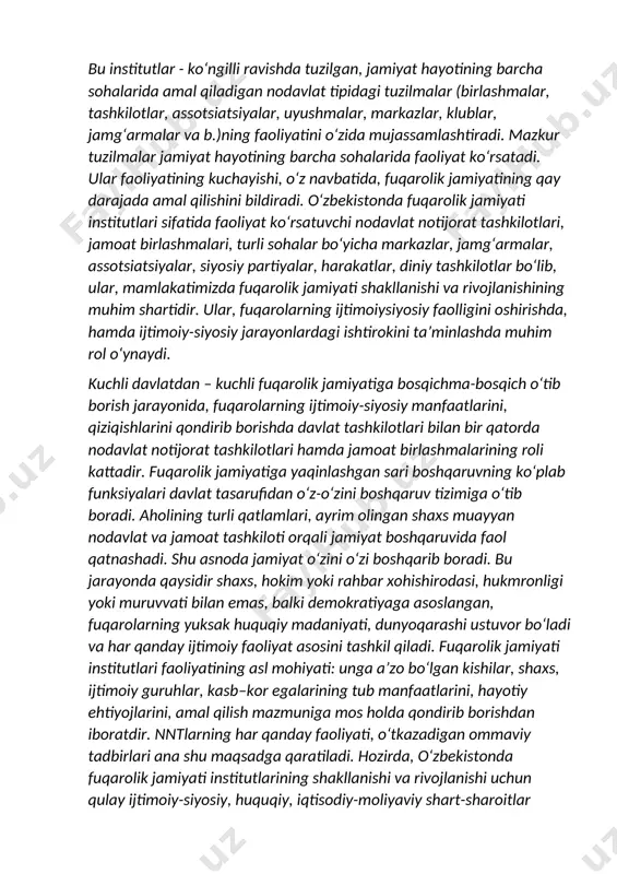 uzilgan, jamiyat hayotining barcha sohalarida amal qiladigan nodavlat tipidagi tuzilmalar (birlashmalar, tashkilotlar, assotsiatsiyalar, uyushmalar, markazlar, klublar, jamg‘armalar va b.)ning faoliyatini o‘zida mujassamlashtiradi. mazkur tuzilmalar jamiyat hayotining barcha sohalarida faoliyat ko‘rsatadi. ular faoliyatining kuchayishi, o‘z navbatida, fuqarolik jamiyatining qay darajada amal qilishini bildiradi. o‘zbekistonda fuqarolik jamiyati institutlari sifatida faoliyat ko‘rsatuvchi nodavlat notijorat tashkilotlari, jamoat birlashmalari, turli sohalar bo‘yicha markazlar, jamg‘armalar, assotsiatsiyalar, siyosiy partiyalar, harakatlar, diniy tashkilotlar bo‘lib, ular, mamlakatimizda fuqarolik jamiyati shakllanishi va rivojlanishining muhim shartidir. ular, fuqarolarning ijtimoiysiyosiy faolligini oshirishda, hamda ijtimoiy-siyosiy jarayonlardagi ishtirokini ta’minlashda muhim rol o‘ynaydi. kuchli davlatdan – kuchli fuqarolik jamiyatiga bosqichma-bosqich o‘tib borish jarayonida, fuqarolarning ijtimoiy-siyosiy manfaatlarini, qiziqishlarini qondirib borishda davlat tashkilotlari bilan bir qatorda nodavlat notijorat tashkilotlari hamda jamoat birlashmalarining roli kattadir. fuqarolik jamiyatiga yaqinlashgan sari boshqaruvning ko‘plab funksiyalari davlat tasarufidan o‘z-o‘zini boshqaruv tizimiga o‘tib boradi. aholining turli qatlamlari, ayrim olingan shaxs muayyan nodavlat va jamoat tashkiloti orqali jamiyat boshqaruvida faol qatnashadi. shu asnoda jamiyat …