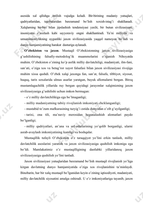 borganligi, ularni asrab-avaylash imkoniyatining kamligi va boshqalar. mustaqillik tufayli o’zbekiston o’z taraqqiyot yo’lini erkin tanlash, milliy davlatchilik asoslarini yaratish va jaxon sivilizasiyasiga qushilish imkoniga ega bo’ldi. mamlakatimiz o’z mustaqilligining dastlabki yillaridanoq jaxon sivilizasiyasiga qushilish yo’lini tanladi. jaxon sivilizasiyasi yutuqlaridan baxramand bo’lish mustaqil rivojlanish yo’liga kirgan davlatning dunyo hamjamiyatida o’ziga xos rivojlanishini ta’minlaydi. binobarin, har bir xalq mustaqil bo’lganidan keyin o’zining iqtisodiyoti, madaniyati, milliy davlatchilik siyosatini amalga oshiradi. u o’z imkoniyatlariga tayanib, jaxon hamjamiyatiga kirib borar egani, bu jarayon milliy falsafada ham o’z ifodasini topadi. mustaqillik milliy falsafaning negizi, uning umumjaxon falsafiy jarayoni bilan qushilishi va uygunlashuvining eng asosiy shartidir. mustaqillikka erishmagan xalq milliyligini, o’ziga xos qadriyatlari, urf-odatlari, ruhiyati va dunyoqarashini o’z falsafasida tula-tukis aks ettira olmaydi. mustaqil bo’lmagan xalqning falsafasida mustamlagachilarning g’oyalari doimo ustuvor bo’ladi. faqat mustaqilliqqina ijtimoiy ongning hamma soxalarida, dunyoqarashning barcha jabhalarida milliylikning tula-tug’is namoyon bo’lishi uchun zamin yaratadi. tarixning sabog’ berishicha, xech qanday davlat boshqa bir davlatga, …