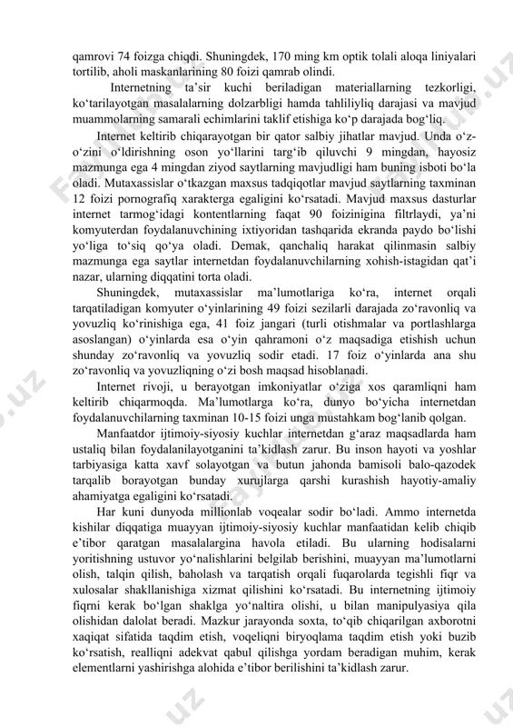 o‘lgan shaxslar tashkil etadi. mazkur o‘smirlarning 68 % har kuni kimgadir sms-xabar jo‘natadi, 70%i ijtimoiy tarmoqlarga kiradi, 30 %i elektron pochtadan foydalanadi. ayni vaqtda virtual olamda 600 mln.ga yaqin internet saytlar mavjud bo‘lib, har oyda o‘rtacha 201,4 trln. videorolik ko‘rib chiqiladi, har kuni 144 mlrd. elektron maktub jo‘natiladi. 2022 yilga kelib, o‘zbekistonda jami internetdan foydalanuvchilar soni 31,1 millionga yetgan bo‘lsa, ularning 29,5 millioni mobil internet foydalanuvchilaridir. 2022 yilda aholi maskanlarining 4g aloqa tarmog‘i bilan qamrovi 74 foizga chiqdi. shuningdek, 170 ming km optik tolali aloqa liniyalari tortilib, aholi maskanlarining 80 foizi qamrab olindi. internetning ta’sir kuchi beriladigan materiallarning tezkorligi, ko‘tarilayotgan masalalarning dolzarbligi hamda tahliliyliq darajasi va mavjud muammolarning samarali echimlarini taklif etishiga ko‘p darajada bog‘liq. internet keltirib chiqarayotgan bir qator salbiy jihatlar mavjud. unda o‘z-o‘zini o‘ldirishning oson yo‘llarini targ‘ib qiluvchi 9 mingdan, hayosiz mazmunga ega 4 mingdan ziyod saytlarning mavjudligi ham buning isboti bo‘la oladi. mutaxassislar o‘tkazgan maxsus tadqiqotlar mavjud …