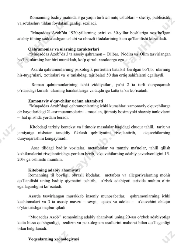 s bo'lgan adabiy tilning soddalashgan uslubi va obrazli ifodalarining kam qo'llanilishi kuzatiladi. qahramonlar va ularning xarakterlari “muqaddas azob”da 3 ta asosiy qahramon – dilbar, nodira va olim tasvirlangan boʻlib, ularning har biri murakkab, koʻp qirrali xarakterga ega. asarda qahramonlarning psixologik portretlari batafsil berilgan boʻlib, ularning his-tuygʻulari, xotiralari va oʻtmishdagi tajribalari 50 dan ortiq sahifalarni egallaydi. roman qahramonlarining ichki ziddiyatlari, ya'ni 2 ta turli dunyoqarash oʻrtasidagi kurash ularning harakatlariga va taqdiriga katta ta’sir koʻrsatadi. zamonaviy o'quvchilar uchun ahamiyati "muqaddas azob"dagi qahramonlarning ichki kurashlari zamonaviy o'quvchilarga o'z hayotlaridagi 21-asr muammolarini – masalan, ijtimoiy bosim yoki shaxsiy tanlovlarni – hal qilishda yordam beradi. kitobdagi tarixiy kontekst va ijtimoiy masalalar haqidagi chuqur tahlil, tarix va jamiyatga nisbatan tanqidiy fikrlash qobiliyatini rivojlantirib, o'quvchilarning dunyoqarashini kengaytiradi. asar tilidagi badiiy vositalar, metaforalar va ramziy ma'nolar, tahlil qilish ko'nikmalarini rivojlantirishga yordam berib, o'quvchilarning adabiy savodxonligini 15-20% ga oshirishi mumkin. kitobning adabiy ahamiyati romanning til boyligi, obrazli ifodalar, metafora …