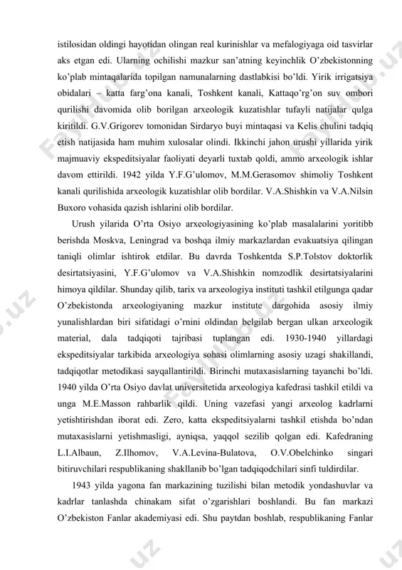 omzodlik desirtatsiyalarini himoya qildilar. shunday qilib, tarix va arxeologiya instituti tashkil etilgunga qadar o’zbekistonda arxeologiyaning mazkur institute dargohida asosiy ilmiy yunalishlardan biri sifatidagi o’rnini oldindan belgilab bergan ulkan arxeologik material, dala tadqiqoti tajribasi tuplangan edi. 1930-1940 yillardagi ekspeditsiyalar tarkibida arxeologiya sohasi olimlarning asosiy uzagi shakillandi, tadqiqotlar metodikasi sayqallantirildi. birinchi mutaxasislarning tayanchi bo’ldi. 1940 yilda o’rta osiyo davlat universitetida arxeologiya kafedrasi tashkil etildi va unga m.e.masson rahbarlik qildi. uning vazefasi yangi arxeolog kadrlarni yetishtirishdan iborat edi. zero, katta ekspeditsiyalarni tashkil etishda bo’ndan mutaxasislarni yetishmasligi, ayniqsa, yaqqol sezilib qolgan edi. kafedraning l.i.albaun, z.ilhomov, v.a.levina-bulatova, o.v.obelchinko singari bitiruvchilari respublikaning shakllanib bo’lgan tadqiqodchilari sinfi tuldirdilar. 1943 yilda yagona fan markazining tuzilishi bilan metodik yondashuvlar va kadrlar tanlashda chinakam sifat o’zgarishlari boshlandi. bu fan markazi o’zbekiston fanlar akademiyasi edi. shu paytdan boshlab, respublikaning fanlar akademiyasi o’zbekistonning ilmiy hazariy muammolarini ishlab chiqishda, yirik majmuaviy ekspeditsiyalarini ishlab chiqishda yetakchi rol uynay boshladi. usha yilinng o’zida uning tarkibida …