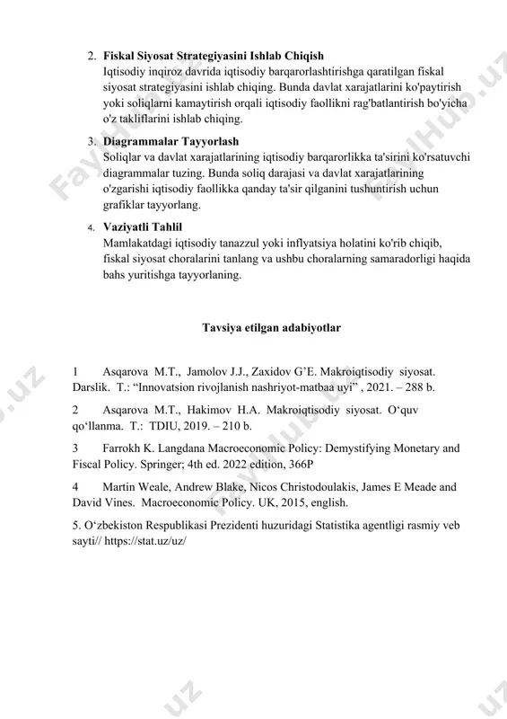 davlat xarajatlarining iqtisodiy barqarorlikka ta'sirini ko'rsatuvchi diagrammalar tuzing. bunda soliq darajasi va davlat xarajatlarining o'zgarishi iqtisodiy faollikka qanday ta'sir qilganini tushuntirish uchun grafiklar tayyorlang. 4. vaziyatli tahlil mamlakatdagi iqtisodiy tanazzul yoki inflyatsiya holatini ko'rib chiqib, fiskal siyosat choralarini tanlang va ushbu choralarning samaradorligi haqida bahs yuritishga tayyorlaning. tavsiya etilgan adabiyotlar 1 asqarova m.t., jamolov j.j., zaxidov g’e. makroiqtisodiy siyosat. darslik. t.: “innovatsion rivojlanish nashriyot-matbaa uyi” , 2021. – 288 b. 2 asqarova m.t., hakimov h.a. makroiqtisodiy siyosat. o‘quv qo‘llanma. t.: tdiu, 2019. – 210 b. 3 farrokh k. langdana macroeconomic policy: demystifying monetary and fiscal policy. springer; 4th ed. 2022 edition, 366p 4 martin weale, andrew blake, nicos christodoulakis, james e meade and david vines. macroeconomic policy. uk, 2015, english. 5. o‘zbekiston respublikasi prezidenti huzuridagi statistika agentligi rasmiy veb sayti// https://stat.uz/uz/