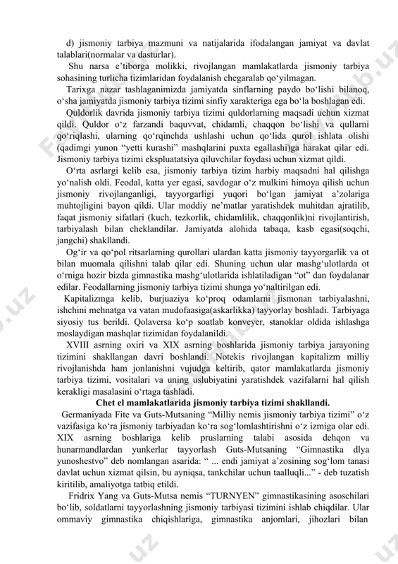 ham tarbiya jarayonining turli dasturlarining bajarilishi shu zvenolarda amalga oshirilmoqda: a) maktabgacha ta’lim(davlat va nodavlat maktabgacha tarbiya bolalar muassasalari) zvenosi; b) maktab yoshidagilar jismoniy tarbiyasi (umumiy o‘rta ta’lim i-ix sinflar) zvenosi; v) o‘rta maxsus, kasb-hunar ta’limi(akademik litseylar, texnikumlar) zvenosi; g) oliy ta’lim zvenosi; d) qurolli kuchlar zvenosi; e) oliy ta’lim va qurolli kuchlar (armiya)dan so‘ngi havasmandlik asosidagi jismoniy tarbiya zvenosi; jismoniy tarbiya tizimi o‘zida quydagi asosiy elementlarni birlashtiradi: a) jismoniy tarbiyaning maqsadi, vazifalari va tamoyillarining maqsadga muvofiqligi; b) jismoniy tarbiya tizimida qo‘llaniladigan vositalar - gimnastika, o‘yinlar, sport, turizm va boshqalar tipidagi jismoniy mashqlar; v) turli shakldagi pedagogik jarayon mobaynida qo‘llaniladigan metodlar (ta’lim jarayoni metodlari, sport trenirovkasi va mustaqil mashg‘ulotlarida foydalaniladigan metodlar), vositalar g) jismoniy tarbiya maqsadida kishilarni uyushtirish shakllari; d) jismoniy tarbiya mazmuni va natijalarida ifodalangan jamiyat va davlat talablari(normalar va dasturlar). shu narsa e’tiborga molikki, rivojlangan mamlakatlarda jismoniy tarbiya sohasining turlicha tizimlaridan foydalanish chegaralab qo‘yilmagan. tarixga nazar tashlaganimizda jamiyatda …