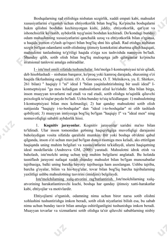 asoslanadi. yana bir kishi boshqa odamlar fikrlarini tinglaydi sotib qachon, ko'proq tez – tez ishtirok etish uchun ehtiyoj, aloqa sherigi bilan yaxshi munosabatlar muhim ahamiyatga ega, chunki, mahsulot ob'ektiv sifatlari kamroq e'tibor-sotuvchi. boshqalarning rad etilishiga nisbatan sezgirlik, xuddi empati kabi, mahsulot xususiyatlarini o'rganish uchun ehtiyotkorlik bilan bog'liq. ko'pincha boshqalarni hukm qilishni boshdan kechirayotgan kishi, jiddiy, ehtiyotkorlik, qat'iyat va ishonchsizlik ko'rsatib, aybdorlik tuyg'usini boshdan kechiradi. do'kondagi bunday odam mahsulotning xususiyatlarini qanchalik uzoq va ehtiyotkorlik bilan o'rgansa, u haqida yomon o'ylash qo'rquvi bilan bog'liq shni his qiladi. rad etishga nisbatan sezgir bo'lgan odamlarni sotib olishning ijtimoiy kontekstini abartma qilish haqiqati, mahsulotni tanlashning to'g'riligi haqida o'ziga xos tashvishda namoyon bo'ladi. shunday qilib, sotib olish bilan bog'liq muloqotga jalb qilinganlar ko'pincha irratsional tanlovni amalga oshiradilar. i - iste'mol omili sifatida tushunchalar. iste'molga i-kontseptsiyasi ta'sir qiladi, deb hisoblashadi – nisbatan barqaror, ko'proq yoki kamroq darajada, shaxsning o'zi haqida fikrlashning ongli tizimi. (o. a. gromova, o. …