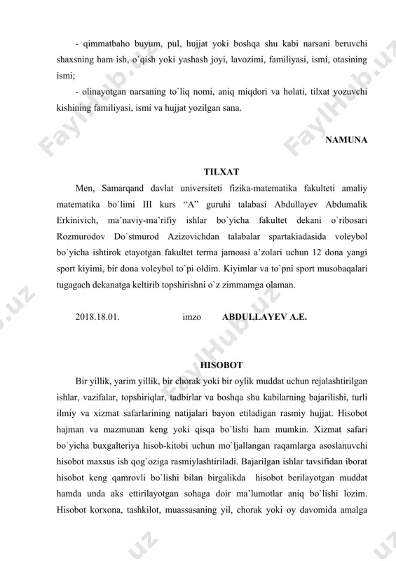 qdori va holati, tilxat yozuvchi kishining familiyasi, ismi va hujjat yozilgan sana. namuna tilxat men, samarqand davlat universiteti fizika-matematika fakulteti amaliy matematika bo`limi iii kurs “a” guruhi talabasi abdullayev abdumalik erkinivich, ma’naviy-ma’rifiy ishlar bo`yicha fakultet dekani o`ribosari rozmurodov do`stmurod azizovichdan talabalar spartakiadasida voleybol bo`yicha ishtirok etayotgan fakultet terma jamoasi a’zolari uchun 12 dona yangi sport kiyimi, bir dona voleybol to`pi oldim. kiyimlar va to`pni sport musobaqalari tugagach dekanatga keltirib topshirishni o`z zimmamga olaman. 2018.18.01. imzo abdullayev a.e. hisobot bir yillik, yarim yillik, bir chorak yoki bir oylik muddat uchun rejalashtirilgan ishlar, vazifalar, topshiriqlar, tadbirlar va boshqa shu kabilarning bajarilishi, turli ilmiy va xizmat safarlarining natijalari bayon etiladigan rasmiy hujjat. hisobot hajman va mazmunan keng yoki qisqa bo`lishi ham mumkin. xizmat safari bo`yicha buxgalteriya hisob-kitobi uchun mo`ljallangan raqamlarga asoslanuvchi hisobot maxsus ish qog`oziga rasmiylashtiriladi. bajarilgan ishlar tavsifidan iborat hisobot keng qamrovli bo`lishi bilan birgalikda hisobot berilayotgan muddat hamda unda aks ettirilayotgan …