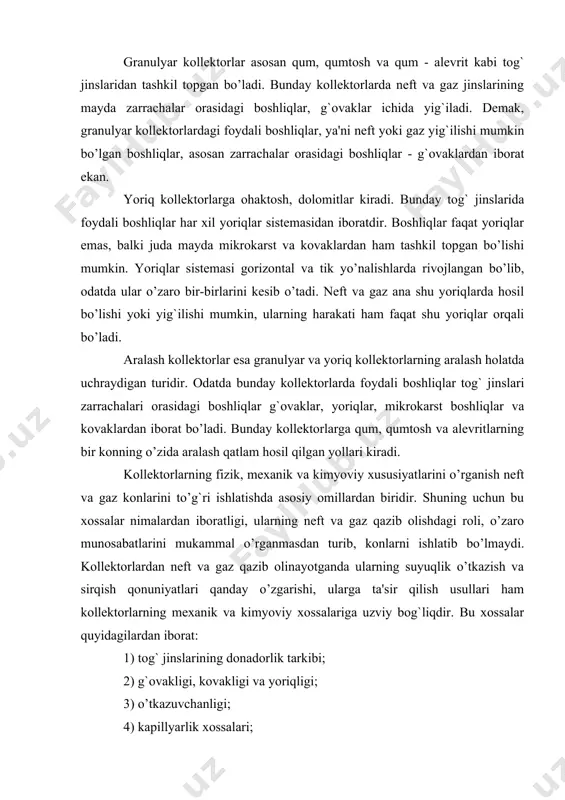 shdagi roli, o’zaro munosabatlarini mukammal o’rganmasdan turib, konlarni ishlatib bo’lmaydi. kollektorlardan neft va gaz qazib olinayotganda ularning suyuqlik o’tkazish va sirqish qonuniyatlari qanday o’zgarishi, ularga ta'sir qilish usullari ham kollektorlarning mexanik va kimyoviy xossalariga uzviy bog`liqdir. bu xossalar quyidagilardan iborat: 1) tog` jinslarining donadorlik tarkibi; 2) g`ovakligi, kovakligi va yoriqligi; 3) o’tkazuvchanligi; 4) kapillyarlik xossalari; 5) solishtirma yuzasi; 6) mexanik va issiqlik xossalari; 7) tog` jinslarining neft, gaz va suv bilan to’yinganligi. tog` jinslari zarrachalarining shakli va katta - kichikligi, zarrachalarning qay holda joylashganligi zarrachalarning joylashish xususiyati (tekstura) deyiladi. zarrachalarning tuzilishiga qarab tog` jinslari quyidagi to’rt guruhga bo’linadi. 1) zarrachalarning diametri 2 mm dan katta bo’lgan yirik bo’lakli jinslar - psefitlar; 2) zarrachalarning diametri 2 mm dan 0,1 mm gacha bo’lgan jinslar - psammitlar; 3) zarrachalarning diametri 0,1 mm dan 0,01 mm gacha bo’lgan jinslar - alevritlar; 4) zarrachalarning diametri 0,01 mm dan kichik bo’lgan jinslar - pelitlar. tog` jinslarining …