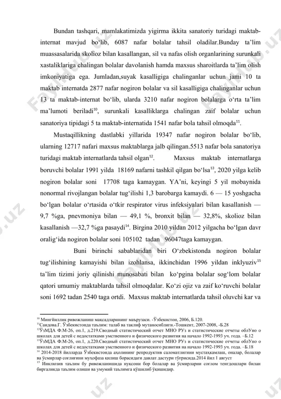 kuzi ojiz, zaif ko‘ruvchi, kar va zaif eshtuvchi, aqli zaif, ruxiy rivojlanishi sustlashgan, tayanch xarakati a’zolari xarakati buzilgan, nutqida murakkab nuqsoni bo‘lgan bolalar ta’lim tarbiya oladilar. ularning ta’lim-tarbiyasi bolalarning individual xususiyati va qobiliyatini hamda differensial yondashuvni e’tiborga olgan xolda, 13 turdagi o‘quv reja asosida amalga oshiriladi. maxsus maktablarning ta’lim jarayonida bolalarning sog‘ligini tiklash, davolash, reabilitatsiya, ijtimoyi xayotga moslashtirish, korreksion ta’lim tarbiya, ijtimoyi mexnatga o‘rgatish kabi tadbirlarni amalga oshirish bolalarning kasallik turiga kura belgilanadi. ota-onasining qaramog‘idan mahrum bo‘lgan aqliy rivojlanishida kamchiligi bo‘lgan bolalar uchun maxsus mexnat-ta’lim maktabida ta’lim olish imkoniyatiga ega[footnoteref:9]. [9: шомахмудова.р.ш. инклюзив таълим (халқаро ва ўзбекистондаги тажрибалар). -тошкент, 2011, -б.5, тенг ҳуқуқлар-тенг имкониятлар. –ташкент: smi-asia? 2011, -б.128, тўхташев.с. махсус мактаб-интернат болаларида тарбиявий ишларни олиб боришнинг коррекцион хусусиятлари// мактаб ва ҳаёт. -2010. -№6. –б.9.] bundan tashqari, mamlakatimizda yigirma ikkita sanatoriy turidagi maktab-internat mavjud bo‘lib, 6087 nafar bolalar tahsil oladilar.bunday ta’lim muassasalarida skolioz bilan kasallangan, sil va nafas olish organlarining surunkali …