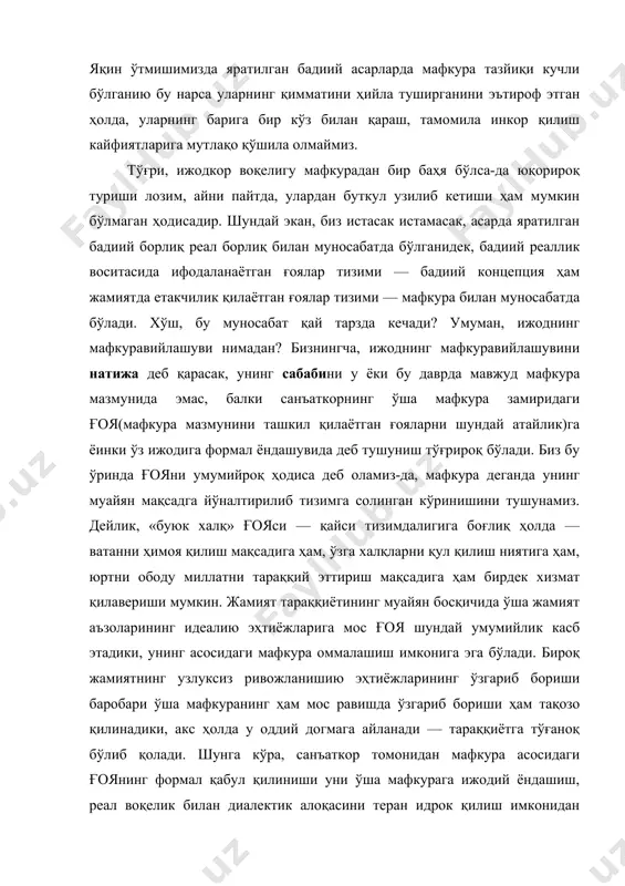 ила инкор қилиш кайфиятларига мутлақо қўшила олмаймиз. тўғри, ижодкор воқелигу мафкурадан бир баҳя бўлса-да юқорироқ туриши лозим, айни пайтда, улардан буткул узилиб кетиши ҳам мумкин бўлмаган ҳодисадир. шундай экан, биз истасак истамасак, асарда яратилган бадиий борлиқ реал борлиқ билан муносабатда бўлганидек, бадиий реаллик воситасида ифодаланаётган ғоялар тизими — бадиий концепция ҳам жамиятда етакчилик қилаётган ғоялар тизими — мафкура билан муносабатда бўлади. хўш, бу муносабат қай тарзда кечади? умуман, ижоднинг мафкуравийлашуви нимадан? бизнингча, ижоднинг мафкуравийлашувини натижа деб қарасак, унинг сабабини у ёки бу даврда мавжуд мафкура мазмунида эмас, балки санъаткорнинг ўша мафкура замиридаги ғоя(мафкура мазмунини ташкил қилаётган ғояларни шундай атайлик)га ёинки ўз ижодига формал ёндашувида деб тушуниш тўғрироқ бўлади. биз бу ўринда ғояни умумийроқ ҳодиса деб оламиз-да, мафкура деганда унинг муайян мақсадга йўналтирилиб тизимга солинган кўринишини тушунамиз. дейлик, «буюк халқ» ғояси — қайси тизимдалигига боғлиқ ҳолда — ватанни ҳимоя қилиш мақсадига ҳам, ўзга халқларни қул қилиш ниятига ҳам, юртни ободу миллатни …