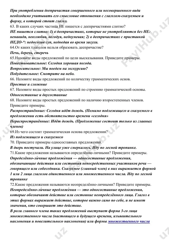 частиях с приставкой недо-*: недосолив суп, недоедая во время засухи. 64.от каких глаголов нельзя образовать деепричастие? печь, беречь, стеречь 65.назовите виды предложений по цели высказывания. приведите примеры. повествовательное: сегодня хорошая погода. вопросительное: мы поедем на экскурсию? побудительное: смотрите на небо. 66. назовите виды предложений по количеству грамматических основ. простые и сложные 67. назовите виды простых предложений по строению грамматической основы. односоставные и двусоставные 68. назовите виды простых предложений по наличию второстепенных членов. приведите примеры. распространённые: сегодня идёт дождь. (помимо подлежащего и сказуемого в предложении есть обстоятельство времени «сегодня» нераспространённые: идёт дождь. (предложение состоит только из главных членов) 69.из чего состоит грамматическая основа предложения? из подлежащего и сказуемого 70. приведите примеры односоставных предложений. в дверь постучали. на улице уже смеркалось. иду по лесной тропинке. 71.какие предложения называются определённо-личными? приведите примеры. определённо-ли́чные предложе́ния — односоставные предложения, обозначающие действия или состояния непосредственных участников речи — говорящего или собеседника. сказуемое (главный член) в них …