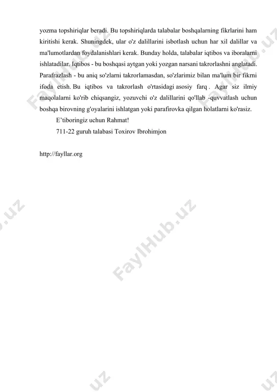 holatlarni ko'rasiz. iqtiboslar va iboralar - bu akademik yozishda qo'llaniladigan ikkita usul. talabalar universitetga kirganlarida, o'qituvchilarning ko'pchiligi ularga har xil yozma topshiriqlar beradi. bu topshiriqlarda talabalar boshqalarning fikrlarini ham kiritishi kerak. shuningdek, ular o'z dalillarini isbotlash uchun har xil dalillar va ma'lumotlardan foydalanishlari kerak. bunday holda, talabalar iqtibos va iboralarni ishlatadilar. iqtibos - bu boshqasi aytgan yoki yozgan narsani takrorlashni anglatadi. parafrazlash - bu aniq so'zlarni takrorlamasdan, so'zlarimiz bilan ma'lum bir fikrni ifoda etish. bu iqtibos va takrorlash o'rtasidagi asosiy farq . agar siz ilmiy maqolalarni ko'rib chiqsangiz, yozuvchi o'z dalillarini qo'llab -quvvatlash uchun boshqa birovning g'oyalarini ishlatgan yoki parafirovka qilgan holatlarni ko'rasiz. e’tiboringiz uchun rahmat! 711-22 guruh talabasi toxirov ibrohimjon http://fayllar.org