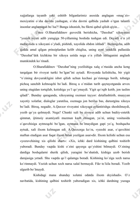 beruvchi jixatlar yo`q emas. biroq, nazarimda, stereotipni mutlaq xaqiqat deb bilganimiz ularni bir inson, abdulla qaxxor aytmoqchi, «xodisa va voqealarning mag`zi»ni chaqish, ularga «mexr yoki g`azab» bilan munosabatda bo`lib muayyan qanoat (buni konsepsiya ma`nosida tushunish mumkin ko`rinadi – d.q.) xosil qilish imkonini bergan ichki erkinlikka ega bo`lgan, jillaqursa, ijodning iloxiy onlarida shu imkonga erisholgan san`atkor sifatida ko`rishimizga xalal berayotir. fikrimizcha, ayni shu xol ularning asarlarini yangicha tushunish, yangicha talqin qilish yo`lidagi xarakatlarni qabul qilolmaslik, ularni g`ayriilmiy xodisa, «zamonaga moslashga urinish» deb tushunilishiga sabab bo`lmoqda. birovga malol kelmasa deb qo`rqaman, lekin bu nav munosabatda, nazarimda, yangi avlodning biroz kibrga berilgani, abdulla qaxxor mansub avlodning saviyasini o`zinikidan pastroq deb xisoblashga moyilligi bo`y berib turgandek tuyuladi. naxotki, yaqin o`tmishimizda yuz bergan ijtimoiy xodisalarning biz xujjatlarga tayanib yoki eshitib bilganlarimiz asosida anglagan «mag`zi»-moxiyatini o`sha davrda yashagan, o`sha davrni qalbida yashab o`tgan talantli insonlar anglamagan bo`lsa?! bunga ishonish, bu fikrni qabul qilish qiyin... ustoz o.sharafiddinov …