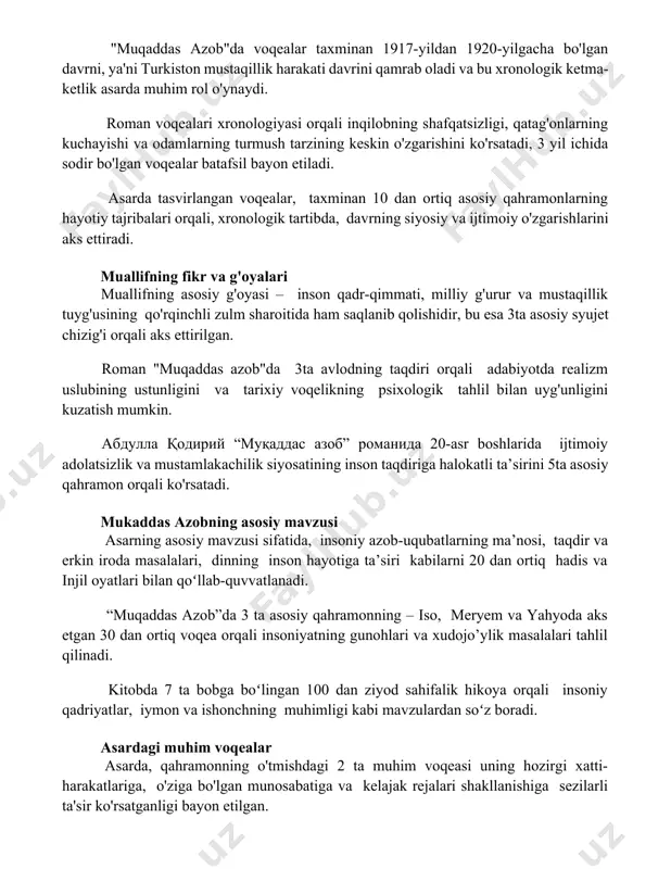 uhim rol o'ynaydi. roman voqealari xronologiyasi orqali inqilobning shafqatsizligi, qatag'onlarning kuchayishi va odamlarning turmush tarzining keskin o'zgarishini ko'rsatadi, 3 yil ichida sodir bo'lgan voqealar batafsil bayon etiladi. asarda tasvirlangan voqealar, taxminan 10 dan ortiq asosiy qahramonlarning hayotiy tajribalari orqali, xronologik tartibda, davrning siyosiy va ijtimoiy o'zgarishlarini aks ettiradi. muallifning fikr va g'oyalari muallifning asosiy g'oyasi – inson qadr-qimmati, milliy g'urur va mustaqillik tuyg'usining qo'rqinchli zulm sharoitida ham saqlanib qolishidir, bu esa 3ta asosiy syujet chizig'i orqali aks ettirilgan. roman "muqaddas azob"da 3ta avlodning taqdiri orqali adabiyotda realizm uslubining ustunligini va tarixiy voqelikning psixologik tahlil bilan uyg'unligini kuzatish mumkin. abdulla qodiriy “muqaddas azob” romanida 20-asr boshlarida ijtimoiy adolatsizlik va mustamlakachilik siyosatining inson taqdiriga halokatli ta’sirini 5ta asosiy qahramon orqali ko'rsatadi. mukaddas azobning asosiy mavzusi asarning asosiy mavzusi sifatida, insoniy azob-uqubatlarning ma’nosi, taqdir va erkin iroda masalalari, dinning inson hayotiga ta’siri kabilarni 20 dan ortiq hadis va injil oyatlari bilan qoʻllab-quvvatlanadi. “muqaddas …