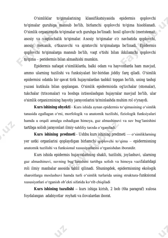 joylashuvi, ularning gaz almashinuvi, suvning bug‘lanishini tartibga solish va himoya vazifalaridagi roli ilmiy manbalar asosida tahlil qilinadi. shuningdek, epidermisning ekologik sharoitlarga moslashuvi hamda turli o‘simlik turlarida uning struktura-funksional xususiyatlari o‘rganish ob’ekti sifatida ko‘rib chiqiladi kurs ishining tuzulishi – kurs ishiga kirish, 2 bob (6ta paragraf) xulosa foydalangan adabiyotlar royhati va ilovalardan iborat. i bob.birlamchi qoplovchi to’qima- epidermisning umumiy tavsifi va tarixi 1.1 epidermisning umumiy tavsifi epidermis — o‘simliklarning birlamchi qoplovchi to‘qimasi bo‘lib, embrional meristema hujayralaridan, ya’ni protodermadan rivojlanadi. bu to‘qima odatda o‘simlikning yer ustki organlarini (barg, poya, meva, gul bandi) tashqi muhitdan ajratib turuvchi birinchi qatlam hisoblanadi. ba’zida yosh ildizlarning ham epidermal qatlami bo‘ladi, biroq u yer osti sharoitlariga moslashgan. qoplovchi toʻqimalar - oʻsimliklarni tashqi muhitning noqulay sharoitidan himoya qilib turadigan toʻqimalar. tigʻiz joylashgan hujayralardan iborat. birlamchi qoplovchi toʻqimalar (epi-dermis) barglar va yosh novdalarning sirtida boʻladi. uning hujayralarining sirtqi qalin devori kutikula bilan qoplangan, oʻsimlikni qizib ketishdan va suvning ortiqcha …