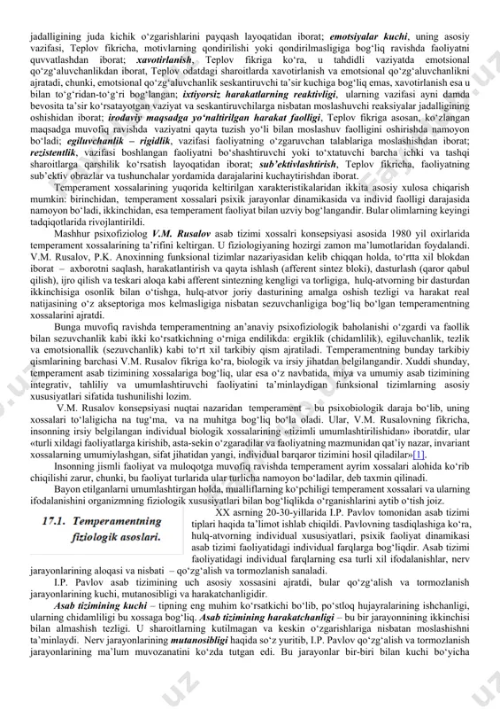 asb etib, boshqa tushunchalarni ham o‘zida jo etadigan tushuncha «inson» atamasidir, eng tor atama esa – «individuallik» tushunchasi. temperament muammosiga bo‘lgan qiziqish 2,5 ming yil avval paydo bo‘lgan. bu qiziqishning paydo bo‘lishiga organizm biologik va fiologik tuzilish va rivojlanishi xususiyatlari, shuningdek, ijtimoiy rivojlanish, ijtimoiy aloqalar va munosabatlarning takrorlanmasligi xususiyatlari asosidagi individual farqlarning mavjudligi sabab bo‘ldi. temperament shaxsning biologik jihatdan shartlangan tuzilmalariga kiradi. temperament odamlar o‘rtasida, shuningdek, hissiyotlar, hissiy taassurotlilik, harakatlarning maromi va jadalligi, va boshqa bir qator dinamikaga ega bo‘lgan xususiyatlardagi ko‘plab psixik farqlarning mavjudligini belgilab beradi. hozirgi kunda temperamentni tadqiq etishga doir ko‘plab yondoshuvlar mavjud. lekin bu yondoshuvlarning xilma-xilligiga qaramay, ko‘pchilik tadqiqotchilarning tan olishiga ko‘ra, temperament – bu shaxsning ijtimoiy mavjudot sifatida shakllanadigan biologik ustqurma, temperament asosidagi shaxs xossalari esa barqaror va davomli bo‘lib hisoblanadi. b.m. teplov temperamentga quyidagicha ta’rif beradi: «temperament deb, ayni bir odam uchun xos bo‘lgan emotsional qo‘zg‘auvchanlik, ya’ni, bir tomondan, hislar paydo bo‘lishining tezligi, va …