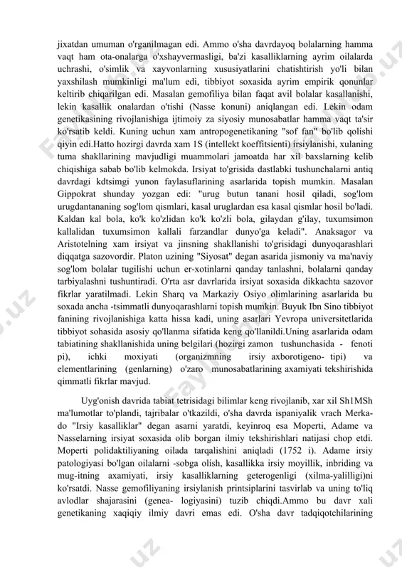 lari - irsiyat va o'zgaruvchanlikni o'rganishi, boshqa fanlarga katta ta'sir ko'rsatishiga bog'liqdir. genetikaning amaliy xarakteri uning amaliy maqsadlarda, selektsiyada, sog'oliqni saklashda foydalanilishiga boglikdir. xozirgi zamon genetikasining asosiy tushunchalaridan biri gen xisoblanadi. gen irsiy informatsiyaning saqlanishi, kuzatilishi va amalga oshirilishi birligidir. 1900 yildan keyin irsiyatning mexanizmlari o'rganila boshlandi, natijada irsiy kod, transkriptsiya, translyatsiya va ma'lum genlar tomonidan kodlanadigan oqsillarning funktsiyalanish mexanizmlari kashf qilindi. xozirgi davrda genetika fanida genlar nafis tuzilishini o'rganish"shaxsning individual rivojlanishi jarayonida genlarfaoliyatining boshqarilishi kabi murakkab muammolar ustida ilmiy izlanishlaro'tkazilmoqda;xix asrning ikkinchi yarmigacha irsiyat xodisasi ilmiy jixatdan umuman o'rganilmagan edi. ammo o'sha davrdayoq bolalarning hamma vaqt ham ota-onalarga o'xshayvermasligi, ba'zi kasalliklarning ayrim oilalarda uchrashi, o'simlik va xayvonlarning xususiyatlarini chatishtirish yo'li bilan yaxshilash mumkinligi ma'lum edi, tibbiyot soxasida ayrim empirik qonunlar keltirib chiqarilgan edi. masalan gemofiliya bilan faqat avil bolalar kasallanishi, lekin kasallik onalardan o'tishi (nasse konuni) aniqlangan edi. lekin odam genetikasining rivojlanishiga ijtimoiy za siyosiy munosabatlar hamma vaqt ta'sir …