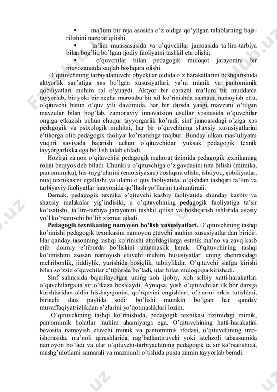 ovlay olishi va turli nojo’ya ta’sirlarga berilmaslik; 1. mukammal ijtimoiy perseptiv qobiliyatlarga (diqqat, kuzatuvchanlik, xayol) egaligi; 1. nutq texnikasini (nafas olish, ovozni boshqarish, nutq tempi) bilishi va o’z o’rnida qo’llay olishi. pedagogik texnikaning ikkinchi guruh komponentlari o’qituvchining shaxs va jamoaga ta’sir ko’rsatish malakalari bilan bog’liq bo’lib, bu guruh ta’lim-tarbiya jarayonining texnologik tomonini qamrab oladi: 1. o’qituvchining didaktik, tashkilotchilik, konstruktiv, kommunikativ qobiliyatlari; 1. ma’lum bir reja asosida o’z oldiga qo’yilgan talablarning bajarilishini nazorat qilishi; 1. ta’lim muassasasida va o’quvchilar jamoasida ta’lim-tarbiya bilan bog’liq bo’lgan ijodiy faoliyatni tashkil eta olishi; 1. o’quvchilar bilan pedagogik muloqot jarayonini bir muvozanatda saqlab boshqara olishi. o’qituvchining tarbiyalanuvchi obyektlar oldida o’z harakatlarini boshqarishida aktyorlik san’atiga xos bo’lgan xususiyatlari, ya’ni mimik va pantomimik qobiliyatlari muhim rol o’ynaydi. aktyor bir obrazni ma’lum bir muddatda tayyorlab, bir yoki bir necha marotaba bir xil ko’rinishda sahnada namoyish etsa, o’qituvchi butun o’quv yili davomida, har bir darsda yangi mavzuni o’tilgan mavzular bilan …