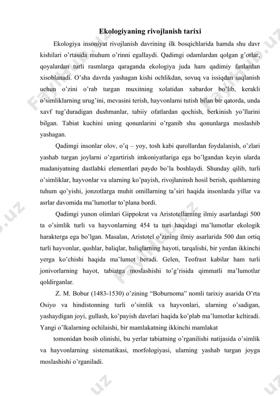 haydigan joyi, gullash, ko’payish davrlari haqida ko’plab ma’lumotlar keltiradi. yangi o’lkalarning ochilaishi, bir mamlakatning ikkinchi mamlakat tomonidan bosib olinishi, bu yerlar tabiatning o’rganilishi natijasida o’simlik va hayvonlarning sistematikasi, morfologiyasi, ularning yashab turgan joyga moslashishi o’rganiladi. xv-xvii asrlarda a. sezalpin (1519-1603), d. rey (1623-1705), j. turnefor (1656-1708), a. reomyura (1734), l. tramble (1744) kabilar o’simliklar, hashorotlar va suv hayvonlarini har tomonlama o’rgandilar.j. l. byuffon (17071788) o’zining 13 jildli “tabiat tarixi” asarida tirik organizmlar va muhit o’rtasidagi aloqalarga hamda muhitning organizmga ta’siri masalalarini yoritadi. j. lamark (1744-1829), a. dekandol (1806-1893), a. gumbolt (1769-1807), s.p. krashennikov i. i. lepixin, p. s. pallas, k.f. rule, n. a. seversey, a. n. beketov va boshqa olimlarning ishlarida o’sinlik, hayvonlar dunyosining har hilligi, ular o’rtasidagi munosabatlar, turli hududlarda ularning har hil turlarining uchrasi haqida ekologik ma’lumotlar keltiradi. rossiyada tuproqshunoslikning asoschisi v. v. dokuchayev (1846-1903) tabiiy mintaqalar yo’nalishini ishlab chiqib, ekologiyaning rivojlanishiga salmoqli hissa qo’shdi. xx asr boshlarida …
