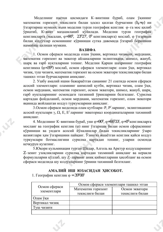 камланиб қўйилади. моделни турли географик кенгликларга (масалан, =900, 23027/, 00 кенгликларга) мослаб,  ўзгариши билан юлдузлар осмонининг кўриниши сутка давомида ўзгариб боришини намойиш қилиши мумкин. вазифа 1. осмон сфераси моделида олам ўқини, вертикал чизиқни, мердиани, математик горизонт ва экватор айланаларини эклиптикани, шимол, жануб, шарқ ва ғарб нуқталарини топинг. меделни қарши шаҳрининг географик кенгликка (=390) мослаб, осмон сфераси элементлари: олам ўқи, вертикал чизиқ, туш чизиғи, математик горизонт ва осмон экватори текисликлари билан ташкил этган бурчакларини аниқланг. 2. ушбу амалий ишни бажараётган сананинг 21 соатида осмон сфераси асосий элементлари: оламнинг шимолий қутби, вертикал чизиқ, олам ўқи, осмон мердиани, математик горизонт, осмон экватори, шимол, жануб, шарқ, ғарб нуқталарининг осмондаги тахминий ўринларини белгиланг. сурилма картадан фойдаланиб, осмон мердиани, математик горизонт, олам экватори яқинида жойлашган юлдуз туркумларини аниқланг. 3.осмон сфераси моделида олам қутблари–р, р/ ларнинг, эклиптиканинг асосий нуқталари , , , / ларнинг экваториал координаталарини тахминий аниқланг. 4. моделнинг к–винтини бураб, уни =900, =66033/, =00 …
