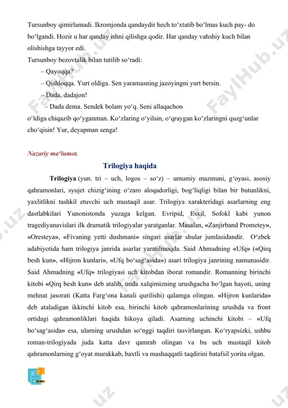 ik bilan tutilib soʻradi: – qayoqqa? – qishloqqa. yurt oldiga. sen yaramasning jazoyingni yurt bersin. – dada, dadajon! – dada dema. sendek bolam yoʻq. seni allaqachon oʻldiga chiqazib qoʻyganman. koʻzlaring oʻyilsin, oʻqraygan koʻzlaringni quzgʻunlar choʻqisin! yur, deyapman senga! nazariy maʻlumot. trilogiya haqida trilogiya (yun. tri – uch, logos – soʻz) – umumiy mazmuni, gʻoyasi, asosiy qahramonlari, syujet chizigʻining oʻzaro aloqadorligi, bogʻliqligi bilan bir butunlikni, yaxlitlikni tashkil etuvchi uch mustaqil asar. trilogiya xarakteridagi asarlarning eng dastlabkilari yunonistonda yuzaga kelgan. evripid, esxil, sofokl kabi yunon tragediyanavislari ilk dramatik trilogiyalar yaratganlar. masalan, «zanjirband prometey», «oresteya», «fivaning yetti dushmani» singari asarlar shular jumlasidandir. oʻzbek adabiyotida ham trilogiya janrida asarlar yaratilmoqda. said ahmadning «ufq» («qirq besh kun», «hijron kunlari», «ufq boʻsagʻasida») asari trilogiya janrining namunasidir. said ahmadning «ufq» trilogiyasi uch kitobdan iborat romandir. romanning birinchi kitobi «qirq besh kun» deb atalib, unda xalqimizning urushgacha boʻlgan hayoti, uning mehnat jasorati (katta fargʻona kanali qurilishi) qalamga olingan. …