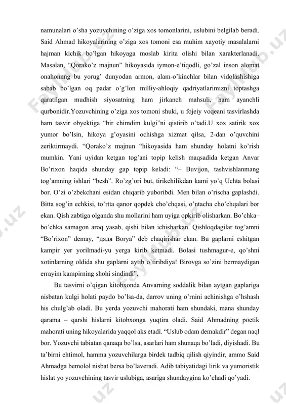 agi obrazlar tavsifi. uning ijodiga nazar tashlaganda bir- biri bilan bog’liq ikki uslubiy yo’nalishni ko’rishinmiz mumkin. said ahmad ham lirik, ham yumorist yozuvchi. said ahmad hikoyalaridagi ajoyib bir xususiyat tabiat tasviridir. “qorako’z majnun” hikoyasida tabiat quydagicha tasvirlanadi: “sentabr oyoqlab suvlar tiniqqan, ariq tublaridan bola- baqra tashlab yuborgan piyolami choynak qopqog’imi, qoshiqmi shundoqqina ko’rinib turibdi. qirg’oqlar zah tortib ekin-tekin suv so’ramay qo’ygan palla. qo’shni hovlilardan maktabga ketayotgan bolalarning injiqliklari, xarxashalari, onalarning yalinib yolvorishlari eshitilib turibdi” (o’sha asar 90 – bet) tabiat tasvirining jonli holatini yozuvchining barcha hhikoyalarida ko’rish mumkin. adib hikoyalarini yaratishda tildan g’oyat ustalik bila foydalanadi. xalq tilida uchraydigan maqol va matallar, ibratli so’z va naqllar bilan birga har – xil qochirim, tak ma’noli so’zlarni ham qo’llaydi. bular albatta obrazlar harakterini ochishga va hikoyani jonli bo’lishga sabab bo’ladi. s. ahnmad hikoyalarining syujeti qiziqarli va hayoti haqiqatga asoslanganligini uning “sarob”, “azroil; o’tgan yo’llarda”, “borsa kelmas darvozasi” va shu kabi hikoyalarida ham …