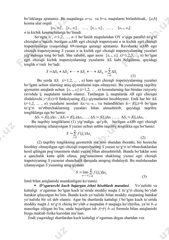 an oy o‘qiga parallel to‘g‘ri chiziqlar o‘tqazib, berilgan aabb egri chiziqli trapetsiyani n ta kichik egri chiziqli trapetsiyalarga (yuqoridagi 69-rasmga qarang) ajratamiz. ravshanki aabb egri chiziqli trapetsiyaning s yuzasi n ta kichik egri chiziqli trapetsiyalarning yuzalari yig‘indisiga tеng bo‘ladi. shu sababli, agar asosi [хi-1, хi] (i=1,2,3,…, n) bo‘lgan egri chiziqli kichik trapetsiyalarning yuzalarini si kabi belgilansa, quyidagi tеnglik o‘rinli bo‘ladi: (1) bu yerda si (i=1,2, ... , n) ham egri chiziqli trapetsiyalarning yuzalari bo‘lgani uchun ularning aniq qiymatlarini topa olmaymiz. bu yuzalarning taqribiy qiymatini aniqlash uchun [хi–1, хi] (i=1,2, ... , n) kesmalarning har biridan ixtiyoriy ravishda i nuqtalarni tanlab olamiz. tanlangan i nuqtalarda ab egri chiziqni ifodalovchi y=f(x)>0 funksiyaning f(i) qiymatlarini hisoblaymiz. endi har bir si (i=1,2, ... , n) yuzalarni asoslari xi=xi–xi–1 va balandliklari hi= f(i)>0 bo‘lgan to‘g‘ri to‘rtburchaklarning yuzalari bilan almashtirib, quyidagi taqribiy tengliklarga ega bo‘lamiz: s1 f(1)x1 , s2 f(2)x2, …, si f(i)xi , …, sn …