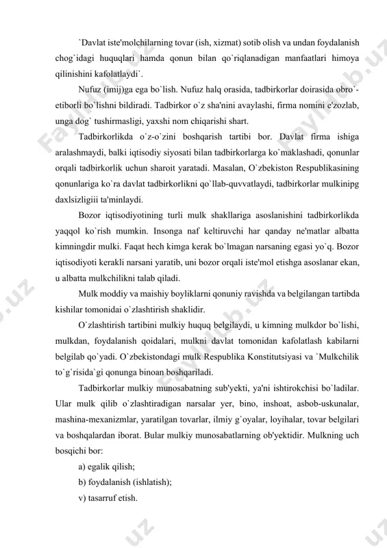 borat. bular mulkiy munosabatlarning ob'yektidir. mulkning uch bosqichi bor: a) egalik qilish; b) foydalanish (ishlatish); v) tasarruf etish. ularning yaxlitligi mulkchilikni yaratadi. tadbirkorlarning mulkiy maqomi ikki yoqlama bo`lib, birinchidan, ular o`z mulkiga tayanib ish yuritadilar, ya'ni moddiy resurslar va yaratilgan tovarlar ularning o`ziniki. ikkinchidan, ular o`zgalar mulkini ijaraga olib ham faoliyat yuritadilar, bunda mulkka vaqtinchalik egalik qiladilar va mulkdan foydalanadilar, ammo uni tasarruf etib xo`jayinlik qila olmaydilar. baribir, har ikki holda ham yaratilgan tovarlarning egasi tadbirkor bo`lib qolaveradi. tadbirkor o`z mulkidan naf ko`rishi shart, shundagina uning iqtisodiy manfaati yuzaga chiqadi. tadbirkor o`z mulkini ishlatib foyda topadi, o`z mulkini qimmatiga sotib, daromad ko`radi, o`z mulkiga tayanib mehnat qiladi va shu yo`l bilan pul topadi va, nihoyat, u o`z mulkini merosga qoldiradi yoki xayr-ehson yo`lida hadya qiladi. mulkni qanday ishlatishni tadbirkor o`zi hal qiladi, ya'ni buning eng maqbul yo`lini o`zi tanlab oladi. tadbirkor o`z mulkidan naf ko`rgani uchun mulkiy mas'uliyatni, ya'ni mulkni …