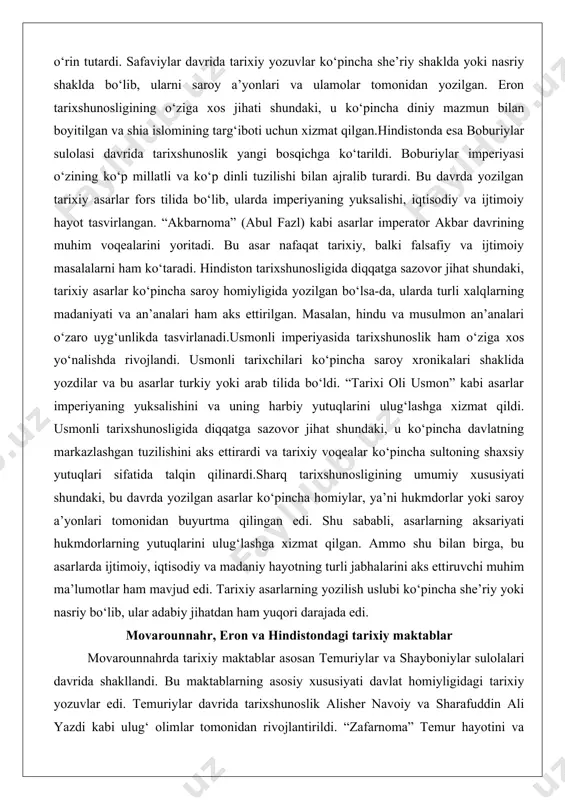 shini va uning harbiy yutuqlarini ulug‘lashga xizmat qildi. usmonli tarixshunosligida diqqatga sazovor jihat shundaki, u ko‘pincha davlatning markazlashgan tuzilishini aks ettirardi va tarixiy voqealar ko‘pincha sultoning shaxsiy yutuqlari sifatida talqin qilinardi.sharq tarixshunosligining umumiy xususiyati shundaki, bu davrda yozilgan asarlar ko‘pincha homiylar, ya’ni hukmdorlar yoki saroy a’yonlari tomonidan buyurtma qilingan edi. shu sababli, asarlarning aksariyati hukmdorlarning yutuqlarini ulug‘lashga xizmat qilgan. ammo shu bilan birga, bu asarlarda ijtimoiy, iqtisodiy va madaniy hayotning turli jabhalarini aks ettiruvchi muhim ma’lumotlar ham mavjud edi. tarixiy asarlarning yozilish uslubi ko‘pincha she’riy yoki nasriy bo‘lib, ular adabiy jihatdan ham yuqori darajada edi. movarounnahr, eron va hindistondagi tarixiy maktablar movarounnahrda tarixiy maktablar asosan temuriylar va shayboniylar sulolalari davrida shakllandi. bu maktablarning asosiy xususiyati davlat homiyligidagi tarixiy yozuvlar edi. temuriylar davrida tarixshunoslik alisher navoiy va sharafuddin ali yazdi kabi ulug‘ olimlar tomonidan rivojlantirildi. “zafarnoma” temur hayotini va uning imperiyasining yuksalishini tasvirlaydigan eng muhim asarlardan biri bo‘ldi. bu asar nafaqat …