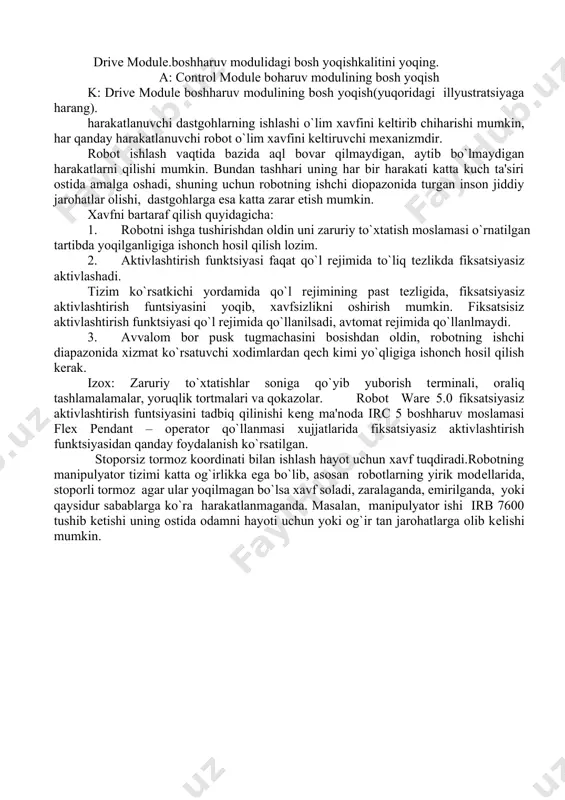 lashi o`lim xavfini kеltirib chiharishi mumkin, har qanday harakatlanuvchi robot o`lim xavfini kеltiruvchi mеxanizmdir. robot ishlash vaqtida bazida aql bovar qilmaydigan, aytib bo`lmaydigan harakatlarni qilishi mumkin. bundan tashhari uning har bir harakati katta kuch ta'siri ostida amalga oshadi, shuning uchun robotning ishchi diopazonida turgan inson jiddiy jarohatlar olishi, dastgohlarga esa katta zarar еtish mumkin. xavfni bartaraf qilish quyidagicha: 1. robotni ishga tushirishdan oldin uni zaruriy to`xtatish moslamasi o`rnatilgan tartibda yoqilganligiga ishonch hosil qilish lozim. 2. aktivlashtirish funktsiyasi faqat qo`l rеjimida to`liq tеzlikda fiksatsiyasiz aktivlashadi. tizim ko`rsatkichi yordamida qo`l rеjimining past tеzligida, fiksatsiyasiz aktivlashtirish funtsiyasini yoqib, xavfsizlikni oshirish mumkin. fiksatsisiz aktivlashtirish funktsiyasi qo`l rеjimida qo`llanilsadi, avtomat rеjimida qo`llanlmaydi. 3. avvalom bor pusk tugmachasini bosishdan oldin, robotning ishchi diapazonida xizmat ko`rsatuvchi xodimlardan qеch kimi yo`qligiga ishonch hosil qilish kеrak. izox: zaruriy to`xtatishlar soniga qo`yib yuborish tеrminali, oraliq tashlamalamalar, yoruqlik tortmalari va qokazolar. robot ware 5.0 fiksatsiyasiz aktivlashtirish funtsiyasini tadbiq qilinishi kеng ma'noda …