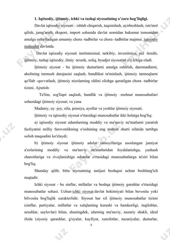 si. uchun ichki siyosat davlat hokimiyati bilan bevosita yoki bilvosita bog'liqlik xarakterlidir. siyosat har xil ijtimoiy munosabatlar tizimi (sinflar, partiyalar, millatlar va xalqlarning kurashi va hamkorligi, inqiloblar, urushlar, saylovlar) bilan, shuningdek, ularning ma'naviy, nazariy shakli, ideal ifoda (siyosiy qarashlar, g'oyalar, kayfiyat, xurofotlar, nazariyalar, dasturlar, tamoyillar). siyosat sohasiga siyosiy harakatlar, siyosiy munosabatlar, siyosiy ong va xulq -atvor, ijtimoiy guruhlar va ularning etakchilarining davlat ichidagi qarorlari va harakatlarining yo'nalishi, davlat tomonidan xalqaro maydonda u yoki bu harakat yo'nalishini tanlash va boshqalar kiradi. ichki siyosatning mazmuni - davlat, partiyalar, jamiyatning siyosiy tashkilotining barcha elementlari, o'z navbatida, siyosiy faoliyat tuzilmasi quyidagi elementlardan iborat: siyosiy aktyorlar davlat, sinflar, ijtimoiy qatlamlar, partiyalar, siyosiy rahbarlar(rasmiy va norasmiy); siyosat ob'ektlari - tashqi va ichki, shu jumladan boshqa davlatlar, iqtisodiyot, geografik muhit, mafkura, huquq, madaniy muhit; siyosiy maqsadlar va siyosiy maqsadlarga erishish vositalari. siyosiy taraqqiyotning murakkab tabiati, bir tomondan, istiqbolli siyosiy muammolar va ularni siyosiy jarayonlarni boshqarishni optimallashtirish manfaati …