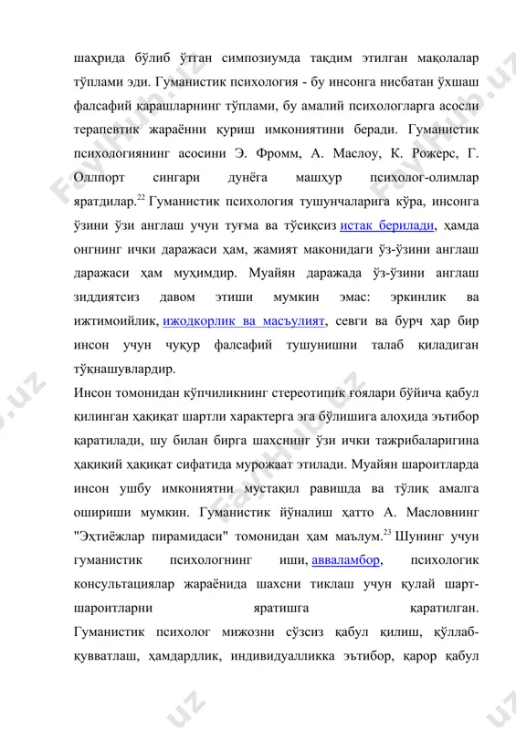 томонидан кўпчиликнинг стереотипик ғоялари бўйича қабул қилинган ҳақиқат шартли характерга эга бўлишига алоҳида эътибор қаратилади, шу билан бирга шахснинг ўзи ички тажрибаларигина ҳақиқий ҳақиқат сифатида мурожаат этилади. муайян шароитларда инсон ушбу имкониятни мустақил равишда ва тўлиқ амалга ошириши мумкин. гуманистик йўналиш ҳатто а. масловнинг "эҳтиёжлар пирамидаси" томонидан ҳам маълум.23 шунинг учун гуманистик психологнинг иши, авваламбор, психологик консультациялар жараёнида шахсни тиклаш учун қулай шарт-шароитларни яратишга қаратилган. гуманистик психолог мижозни сўзсиз қабул қилиш, қўллаб-қувватлаш, ҳамдардлик, индивидуалликка эътибор, қарор қабул қилиш ва қарор қабул қилишни рағбатлантиришнинг ўзига хос даражаси ва ҳақиқийлиги билан ажралиб туради. бироқ, ўзининг соддалигига қарамай, гуманистик психотерапия жиддий феноменологик илмий асосга асосланади ва кенг кўламли терапевтик технологиялар ва усуллардан фойдаланади. гуманистик терапия ёрдам беради: ўзини топишга, ички ва шахслараро зиддиятларни ҳал қилишга, қийин қарорларни қабул қилишга, қарамликдан чиқишга, депрессиядан халос бўлишга, ёлғизликни енгишга, ҳаётдан завқ олишга, сезги ва ўз-ўзидан пайдо бўлишга, соғлиғини тиклашга, яқинлар билан муносабатлардаги зиддиятларни енгишга, психологик шикастланиш …