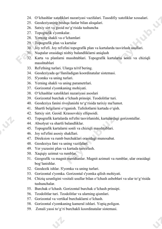25. geodeziyaning boshqa fanlar bilan aloqalari. 26. satxiy sirt va geoid no‘g‘risida tushuncha 27. topografik s'yomkalar. 28. yerning shakli va o‘lchamlari 29. topografik plan va kartalar 30. joy rel'efi. joy rel'efini topografik plan va kartalarda tasvirlash usullari. 31. nuqtalar orasidagi nisbiy balandliklarni aniqlash 32. karta va planlarni masshtablari. topografik kartalarni sonli va chiziqli masshtablari 33. rel'efning turlari. ularga ta'rif bering. 34. geodeziyada qo‘llaniladigan koordinatalar sistemasi. 35. s'yomka va uning turlari. 36. yerning shakli va uning parametrlari. 37. gorizontal s'yomkaning mohiyati. 38. o‘lchashlar xatoliklari nazariyasi asoslari 39. gorizontal burchak o‘lchash prinsipi. teodolitlar turi. 40. geodeziya fanini rivojlanishi to‘g‘risida tarixiy ma'lumot. 41. shartli belgilarni o‘rganish. tafsilotlarni kartada o‘qish. 42. satxiy sirt. geoid. krassovskiy ellipsoidi. 43. topografik kartalarda rel'efni tasvirlanishi, kartalardagi gorizontallar. 44. absolyut va shartli balandliklar. 45. topografik kartalarni sonli va chiziqli masshtablari. 46. joy rel'efini asosiy shakllari. 47. direksion va rumb burchaklari orasidagi munosabat. 48. geodeziya fani va uning vazifalari. 49. …