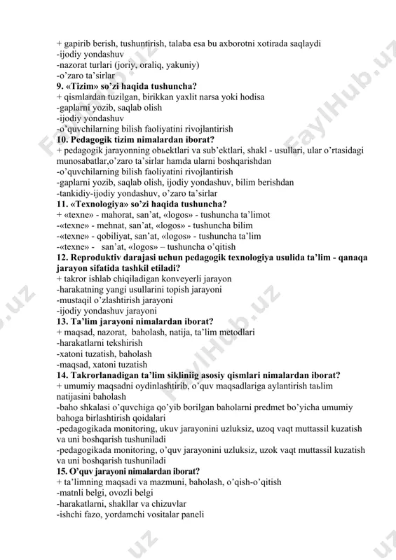 da? + gapirib berish, tushuntirish, talaba esa bu axborotni xotirada saqlaydi -ijodiy yondashuv -nazorat turlari (joriy, oraliq, yakuniy) -o’zaro ta’sirlar 9. «tizim» so’zi haqida tushuncha? + qismlardan tuzilgan, birikkan yaxlit narsa yoki hodisa -gaplarni yozib, saqlab olish -ijodiy yondashuv -o’quvchilarning bilish faoliyatini rivojlantirish 10. pedagogik tizim nimalardan iborat? + pedagogik jarayonning obьektlari va sub’ektlari, shakl - usullari, ular o’rtasidagi munosabatlar,o’zaro ta’sirlar hamda ularni boshqarishdan -o’quvchilarning bilish faoliyatini rivojlantirish -gaplarni yozib, saqlab olish, ijodiy yondashuv, bilim berishdan -tankidiy-ijodiy yondashuv, o’zaro ta’sirlar 11. «texnologiya» so’zi haqida tushuncha? + «texne» - mahorat, san’at, «logos» - tushuncha ta’limot -«texne» - mehnat, san’at, «logos» - tushuncha bilim -«texne» - qobiliyat, san’at, «logos» - tushuncha ta’lim -«texne» - san’at, «logos» – tushuncha o’qitish 12. reproduktiv darajasi uchun pedagogik texnologiya usulida ta’lim - qanaqa jarayon sifatida tashkil etiladi? + takror ishlab chiqiladigan konveyerli jarayon -harakatning yangi usullarini topish jarayoni -mustaqil o’zlashtirish jarayoni -ijodiy yondashuv jarayoni 13. ta’lim …