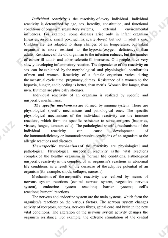 es of fishes move to the defined places for reproduction. some animals can fall into a state of anabiosis, which is accompanied by lowering of their vital activity. individual reactivity is the reactivity of every individual. individual reactivity is determined by age, sex, heredity, constitution, and functional conditions of organism’sregulatory systems, external environmental influences. for example: some diseases arise only in infant organism (measles, roseola, small pox, rachitis, scarlet-fever) but not in adult’s one. children are less adapted to sharp changes of air temperature, but infant organism is more resistant to the hypoxia (oxygen deficiency), than adults. resistance of the old organism to the infection reduces, but the number of cancer-ill adults and atherosclerotic-ill increases. old people have very slowly developing inflammatory reaction. the dependence of the reactivity on sex can be explained by the morphological and physiological peculiarities of men and women. reactivity of a female organism varies during …