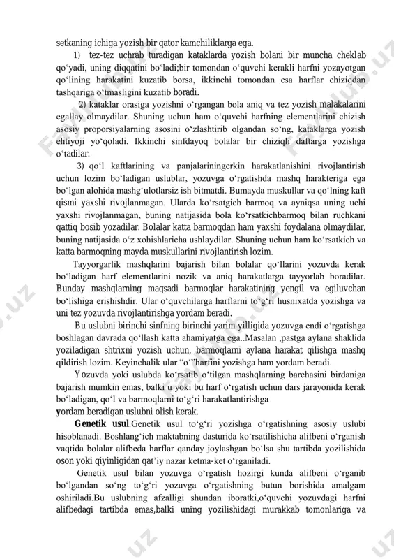 arga ega. 1) tez-tez uchrab turadigan kataklarda yozish bolani bir muncha cheklab qo‘yadi, uning diqqatini bo‘ladi;bir tomondan o‘quvchi kerakli harfni yozayotgan qo‘lining harakatini kuzatib borsa, ikkinchi tomondan esa harflar chiziqdan tashqariga o‘tmasligini kuzatib boradi. 2) kataklar orasiga yozishni o‘rgangan bola aniq va tez yozish malakalarini egallay olmaydilar. shuning uchun ham o‘quvchi harfning elementlarini chizish asosiy proporsiyalarning asosini o‘zlashtirib olgandan so‘ng, kataklarga yozish ehtiyoji yo‘qoladi. ikkinchi sinfdayoq bolalar bir chiziqli daftarga yozishga o‘tadilar. 3) qo‘l kaftlarining va panjalariningerkin harakatlanishini rivojlantirish uchun lozim bo‘ladigan uslublar, yozuvga o‘rgatishda mashq harakteriga ega bo‘lgan alohida mashg‘ulotlarsiz ish bitmatdi. bumayda muskullar va qo‘lning kaft qismi yaxshi rivojlanmagan. ularda ko‘rsatgich barmoq va ayniqsa uning uchi yaxshi rivojlanmagan, buning natijasida bola ko‘rsatkichbarmoq bilan ruchkani qattiq bosib yozadilar. bolalar katta barmoqdan ham yaxshi foydalana olmaydilar, buning natijasida o‘z xohishlaricha ushlaydilar. shuning uchun ham ko‘rsatkich va katta barmoqning mayda muskullarini rivojlantirish lozim. tayyorgarlik mashqlarini bajarish bilan bolalar qo‘llarini yozuvda kerak …